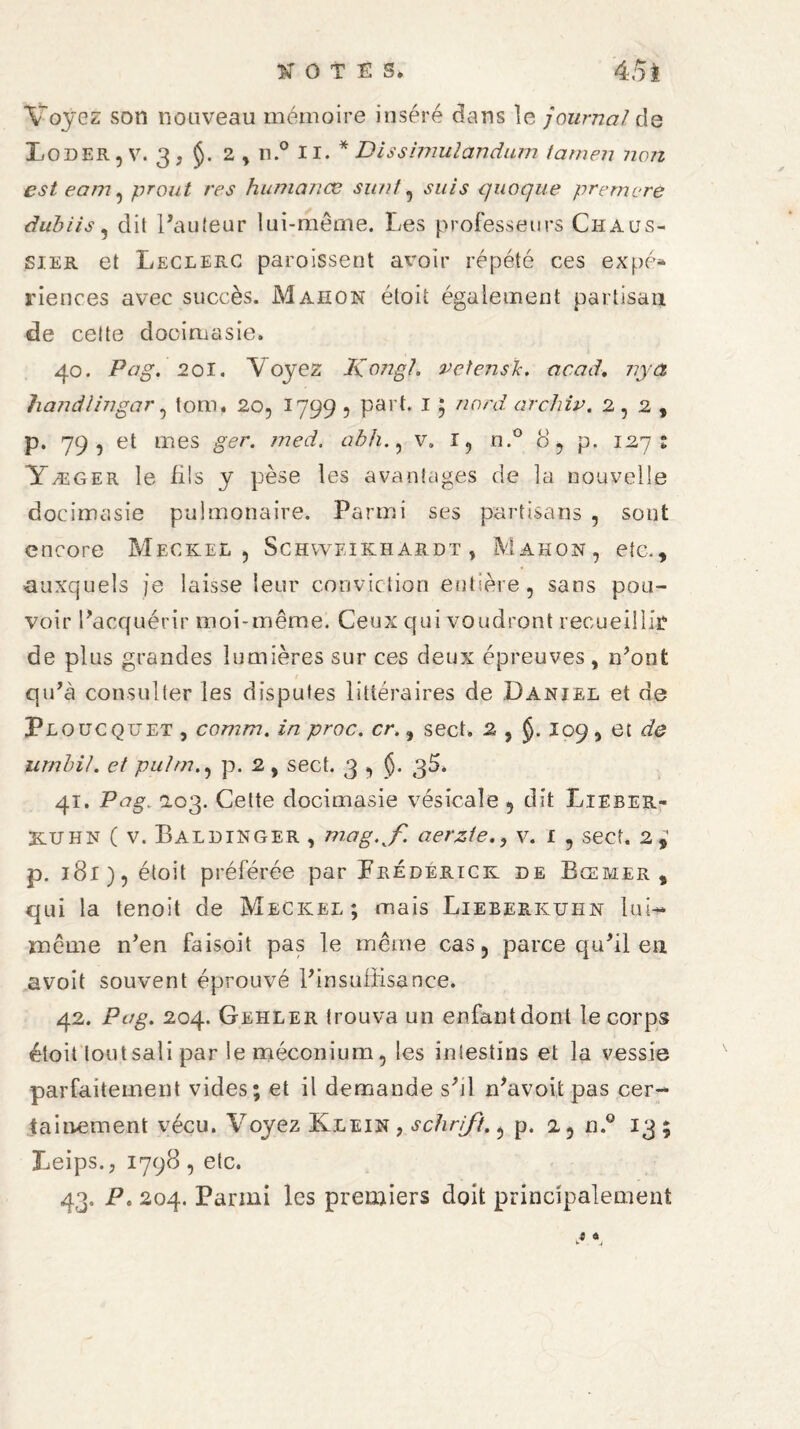 Voyez son nouveau mémoire inséré dans le journal de Loder, V. 3 J §. 2 , II.0 II. * Dissimulandum tatnen non est eam , prout res humanae sunt, azz/a quoque premcre dubiis , dit l’auteur lui-même. Les professeurs Chaus- sier et Leclerc paroissent avoir répété ces expé» riences avec succès. Mahon étoit également partisan de celte docimasie. 40. Pag. 201. Y oyez I\07igl. vetensk. acad, nya handlingar , tom. 20, 1799 , part. 1; nord archiv. 2,2, p. 79, et mes abh., v. r, n.° 3 , p. 127; Yæger le füs y pèse les avantages de la nouvelle docimasie pulmonaire. Parmi ses partisans , sont encore Meckel, Schweikhardt, Mahon, etc., auxquels je laisse leur conviction entière, sans pou¬ voir l’acquérir moi-même. Ceux qui voudront recueillir de plus grandes lumières sur ces deux épreuves, 11’ont qu’a consulter les disputes littéraires de Daniel et de Ploucquet , comm. in proc. cr., sect, 2 , J- îo9î et afe urnbil. et pulm., p. 2, sect. 3 , $. 3^* 41. Pag. a.03. Cette docimasie vésicale 5 dit Lieber- Kijhn ( v. Baldinger , mag.f. aerziev. 1 , sect. 2,' p. 181), étoit préférée par Frederick de Bœmer , qui la tenoit de Meckel; mais Lieberkuhn lu U même n’en faisoit pas le même cas, parce qu’il en a voit souvent éprouvé l’insuffisance. 42. Pag. 204. Gehler trouva un enfant dont le corps étoit tout sali par le méconium, les intestins et la vessie parfaitement vides; et il demande s’d ffiavoitpas cer¬ tainement vécu. Voyez Klein , schrift., p. a, n.° 13; Leips., 1798, etc. 43. P. 204. Parmi les premiers doit principalement t *