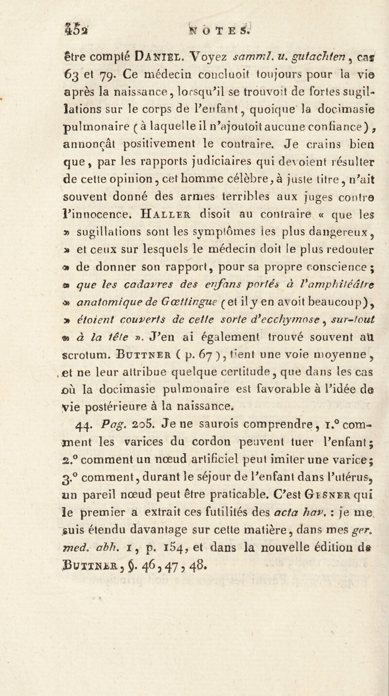 être compté DANIEL. Voyez samml, u. gutachten , cas 63 et 79. Ce médecin coucluoit toujours pour ia vie après la naissance, lorsqu’il se trouvod de fortes sugil¬ lations sur le corps de l’enfant, quoique la docimasie pulmonaire ( à laquelle il n’ajoutoitaucune confiance) ? annonçât positivement le contraire. Je crains bien que, par les rapports judiciaires qui de\ oient résulter de cette opinion, cet homme célèbre ; à juste titre, n’ait souvent donné des armes terribles aux juges contre l’innocence. Haller disoit au contraire « que les A » sugillations sont les symptômes ies plus dangereux, » et ceux sur lesquels le médecin doit le plus redouter « de donner son rapport, pour sa propre conscience; m que les cadavres des errfans portés à Vdmphitéâtre & anatomique de Gœttingue (et il y en avoit beaucoup), » étaient couverts de cette sorte d’ecchymose, sur-tout à la tête ». J’en ai également trouvé souvent aü scrotum. Büttner ( p. 67), bent une voie moyenne, ,£t ne leur attribue quelque certitude, que dans les cas où la docimasie pulmonaire est favorable à l’idée de yie postérieure à la naissance. 44. Pag. 2o5. Je ne saurais comprendre, i.° com- ment les varices du cordon peuvent tuer l’enfant; 2.0 comment un nœud artificiel peut imiter une varice ; 3.0 comment, durant le séjour de l’enfant dans l’utérus, un pareil nœud peut être praticable. C’est GiSNERquI le premier a extrait ces futilités des acta hav. : je me, suis étendu davantage sur cette matière, dans mes gera meà. abh. 1, p. 154, et dans la nouvelle édition de Büiiwlr 5 §. 46,47,48.