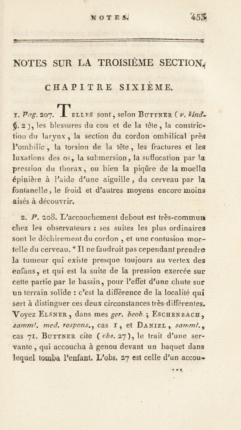 NOTE StJ NOTES SUR LA TROISIÈME SECTION^ CHAPITRE SIXIÈME. I. Vag. 207. T elles sont, selon Bitttner C v. Hnct- $.2), les blessures du cou et de la tête, la constric- tion du larynx , la section du cordon ombilical près l’ombilic, la torsion de la tête, les fractures et les luxations des osy la submersion, la suffocation par la pression du thorax, ou bien la piqûre de la moelle épinière à l’aide d’une aiguille , du cerveau par la fontanelle, le froid et d’autres moyens encore moins aisés à découvrir. 1 2. P. 208. L’accouchement debout est très-commun chez les observateurs : ses suites les plus ordinaires sont le déchirement du cordon , et une contusion mor¬ telle du cerveau. * Il ne faudroit pas cependant prendre la tumeur qui existe presque toujours au vertex des enfans, et qui est la suite de la pression exercée sur cette partie par le bassin, pour l’effet d’une chute sur un terrain solide : c’est la différence de la localité qui sert à distinguer ces deux circonstances très-différentes» Voyez Elsner, dans mes ger. beob \ Eschenbach, sammh meâ, responscas I, et Daniel, sammh* cas 71. Buttner cite ( cbs. 27), le trait d’une ser¬ vante, qui accoucha à genou devant un baquet dans lequel tomba l’enfant. L’obs. 27 est celle d’un accou-