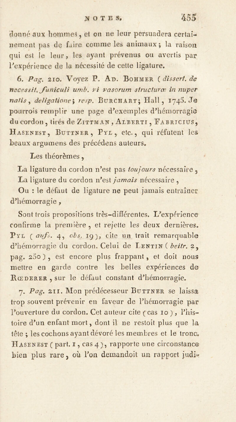 donné aux hommes, et on ne leur persuadera certai¬ nement pas de faire comme les animaux; la raison qui est le leur, les ayant prévenus ou avertis par l'expérience de la nécessité de cette ligature. 6. Pag. 210. Voyez P. An. Bohmer ( dissert, de necessit. J'unicuti umb. vi vasorum structuras in nuper natis y detigatione resp. Burchart; Hall 5 1745. Je pourrais remplir une page d'exemples d'hémorragie du cordon , tirés de Zittman , Alberti , Fabricius, Hasenest, Buttner, Pye , etc. ? qui réfutent les beaux argumens des précédons auteurs. Les théorèmes, La ligature du cordon n'est pas toujours nécessaire 3 La ligature du cordon n'est jamais nécessaire , Ou : le défaut de ligature ne peut jamais entraîner d'hémorragie , Sont trois propositions très-différentes. L'expérience confirme la première 5 et rejette les deux dernières. Pyl ( aufs. 4, obs. 19), cite un trait remarquable d'hémorragie du cordon. Celui de Lentin ( beitr. 23 pag. 25o ) 5 est encore plus frappant, et doit nous mettre en garde contre les belles expériences de Rœderer , sur le défaut constant d'hémorragie. 7. Pag. 211. Mon prédécesseur Buttner se laissa trop souvent prévenir en faveur de l'hémorragie par l'ouverture du cordon. Cet auteur cite (cas 10 ), l'his¬ toire d'un enfant mort, dont il ne restoit plus que la tête ; les cochons ayant dévoré les membres et le tronc. Hasenest ( part. 1, cas 4 ), rapporte une circonstance bien plus rare 3 où l'on demandoit un rapport judb?