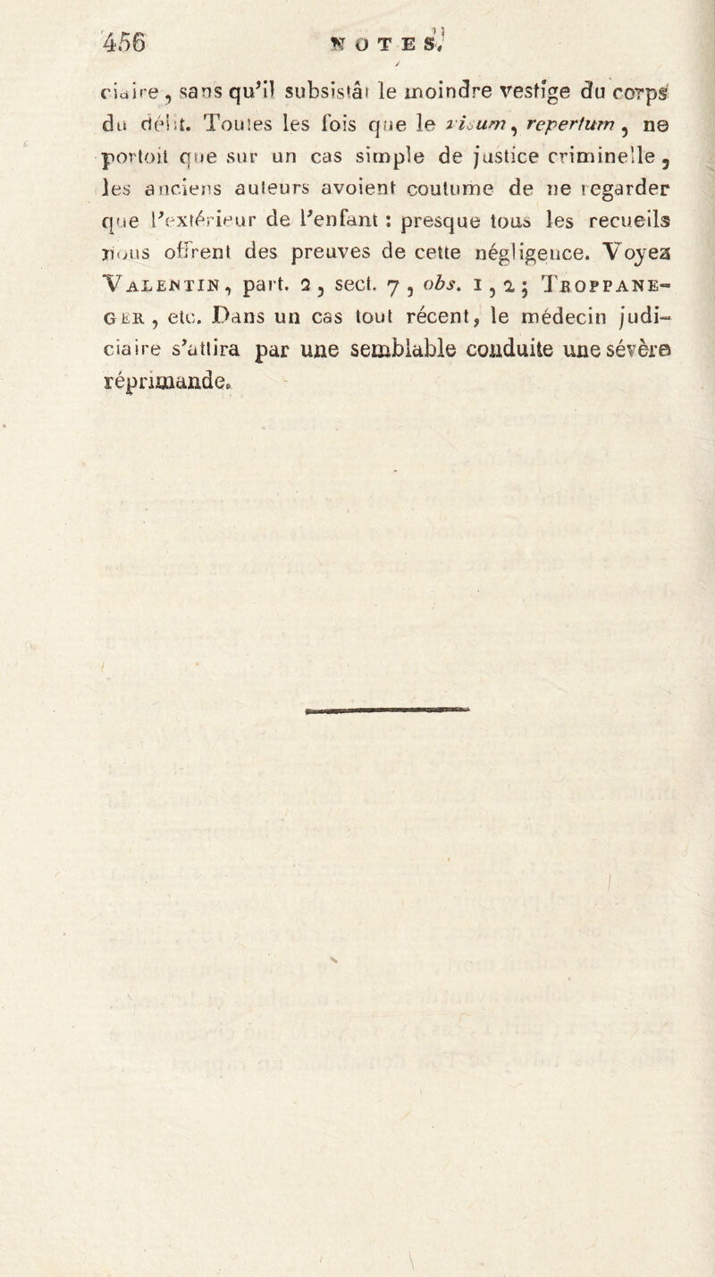 cictire , sans qu'il subsisté» le moindre vestige du corps du délit- Touies les fois que le riaum, reperium , n© portait que sur un cas simple de justice criminelle, les anciens auteurs avoient coutume de ne regarder que l'extérieur de Penfant : presque tous les recueils nous offrent des preuves de cette négligence. Voyea Valentin, part. sect. 7, obs. 1,2,; Trofpane-» g^ 11, etc. Dans un cas tout récent, le médecin judi¬ ciaire s’attira par une semblable conduite une sévère réprimande»