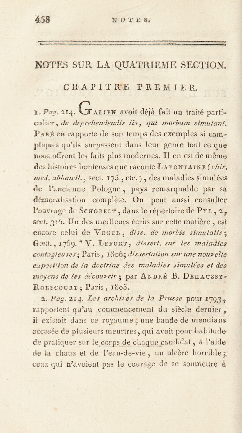 NOTES SUR LA QUATRIEME SECTION, chapitre premier. T.Pog.zJ4. (xaliek avoît déjà fait un traité parti¬ culier ? de deprehendendis iis, qui morbum simulant. Paré en rapporte de son temps des exemples si com¬ pliqués qu'ils surpassent dans leur genre tout ce que noos offrent les faits plus modernes. Il en est de même des histoires honteuses que raconte Lafontaine ( chir. mrâ. abhandhy sect. 176 , etc. ) , des maladies simulées de l'ancienne Pologne 5 pays remarquable par sa démoralisation complète. On peut aussi consulter Poovrage de Schobelt 5 dans le répertoire de Pye ? 2y sect. 316. Un des meilleurs écrits sur cette matière , est encore celui de Vogel 5 diss. de morbis simulait s ; GobM. 5 1769. * Y. Iefokt, dissert, sur les maladies contagieuses ; Paris , 18065 dissertation sur une nouvelle e..rposi!ion de la doctrine des maladies simulées et des moyens de tes découvrir y par André B. Dehaussy- Rûbecqurt ; Paris, ioo5. Z. Pag. 214. Les archives de la Prusse pour 17935 rapportent qu'au commencement clu siècle dernier* il existait dans ce royaume ^ une bande de mendians accusée de plusieurs meurtres y qui avoit pour habitude de pratiquer sur le corps de chaque candidat ? à l'aide de la chaux et de l'eau-de-vie , un ulcère horrible 5 ceux qui n'avaient pas le courage de se soumettre à