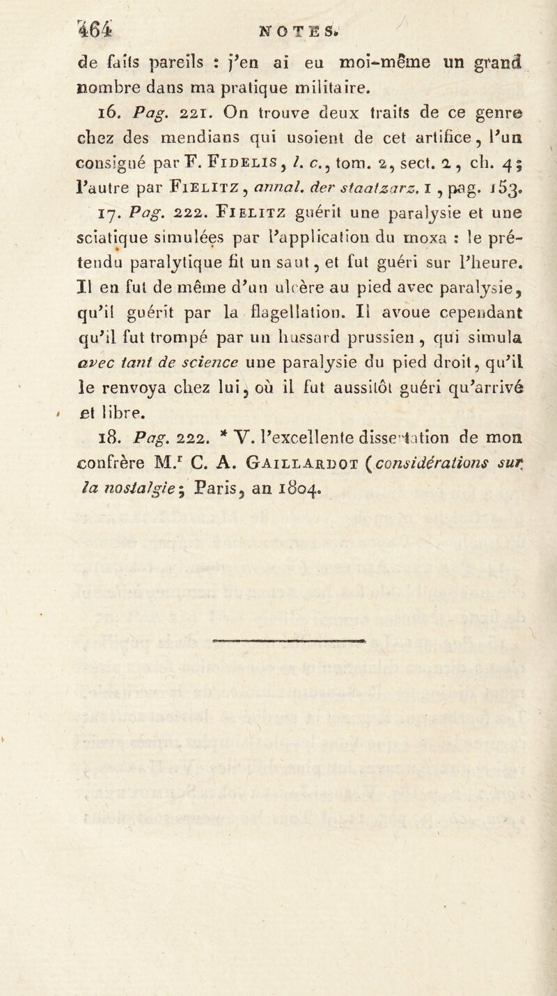 de faits pareils : j'en ai eu moi-même un grand nombre dans ma pratique militaire. 16. Pag. 221. On trouve deux traits de ce genre chez des mendians qui usoient de cet artifice, l'un consigné par F. Fidelis, /. c., tom. 2, sect. 1, ch. 4; l'autre par Fielitz, annal, der staatzarz, 1 , pag. j53„ 17. Pag. 222. Fielitz guérit une paralysie et une sciatique simulées par l'application du rnoxa : le pré¬ tendu paralytique fit un saut, et fut guéri sur l'heure. Il en fut de même d'un ulcère au pied avec paralysie, qu'il guérit par la flagellation. Il avoue cependant qu'il fut trompé par un hussard prussien , qui simula avec tant de science une paralysie du pied droit, qu'il le renvoya chez lui, où il fut aussitôt guéri qu'arrivé et libre. 18. Pag. 222. * Y. l’excellente dissertation de mon confrère M.r C. A. Gaillardot (considérations sur la nostalgie; Paris, an 1804.