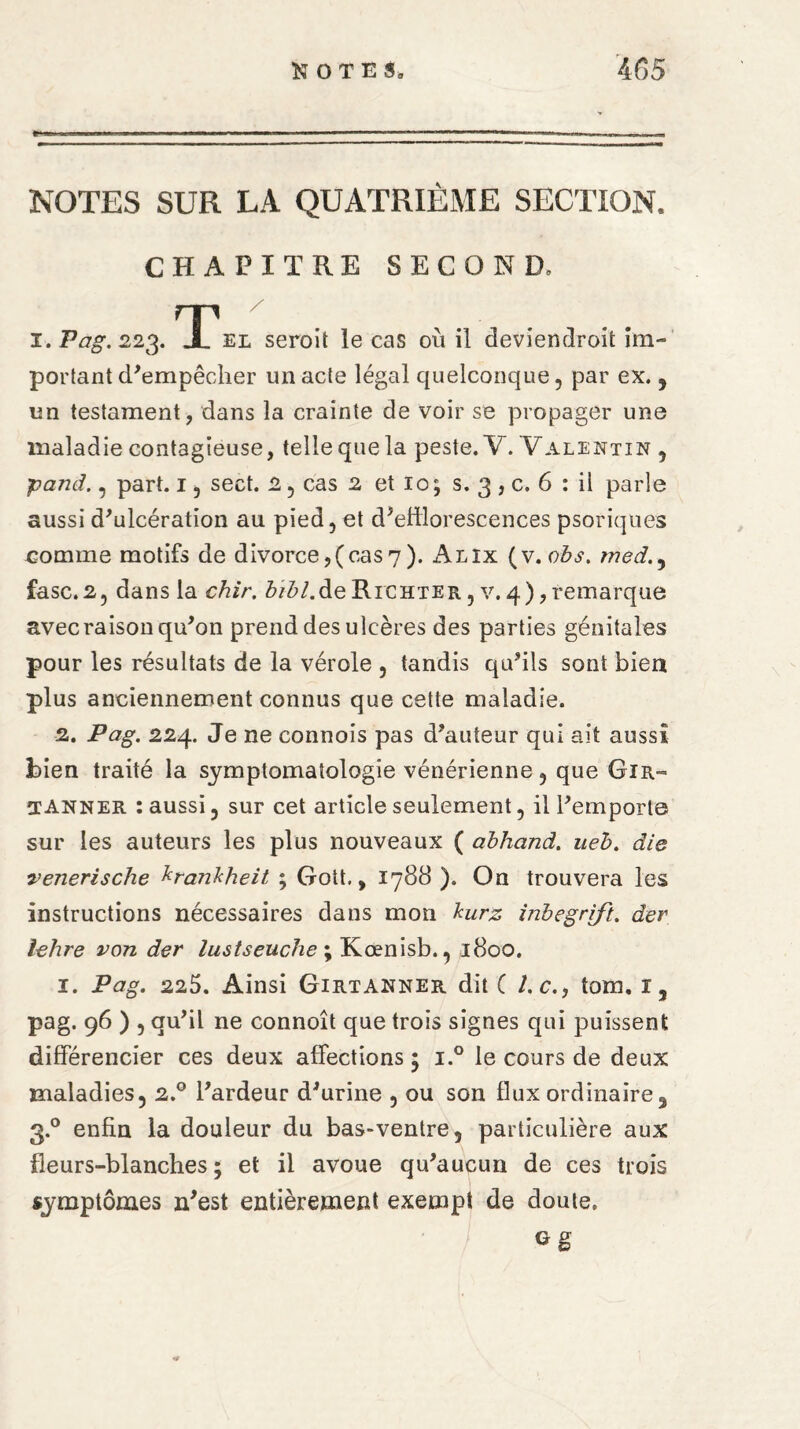 NOTES SUR LA QUATRIÈME SECTION. CHAPITRE SECOND, T/ el seroit le cas où il deviendroit im¬ portant d'empêcher un acte légal quelconque, par ex. , un testament, dans la crainte de voir se propager une maladie contagieuse, telle que la peste. Y. Valentin , panel., part. 13 sect. 2 , cas 2 et io; s. 3 , c. 6 : il parle aussi d'ulcération au pied, et d'efflorescences psoriques comme motifs de divorce,(cas7). Alix (v. obs. wed., fasc.2, dans la chir. biblAe Richter , v. 4), remarque avec raison qu'on prend des ulcères des parties génitales pour les résultats de la vérole , tandis qu'ils sont bien plus anciennement connus que cette maladie. 2. Pag. 224. Je ne connois pas d'auteur qui ait aussi bien traité la symptomatologie vénérienne, que Gir- TANner : aussi, sur cet article seulement, il l'emporte sur les auteurs les plus nouveaux ( abhand. ueh. die venerische krankheit ; Goit., 1788 ). On trouvera les instructions nécessaires dans mon burz inbegrift. der lehre von der lustseuche ; Kœnisb., 1800. i. Pag. 225. Ainsi Girtanner dit ( Le., tom. 1, pag. 96 ) , qu'il ne connoît que trois signes qui puissent différencier ces deux affections ; i.° le cours de deux maladies, 2.0 l'ardeur d'urine , ou son flux ordinaire, 3.0 enfin la douleur du bas-ventre, particulière aux fleurs-blanches; et il avoue qu'aucun de ces trois symptômes n'est entièrement exempt de doute.