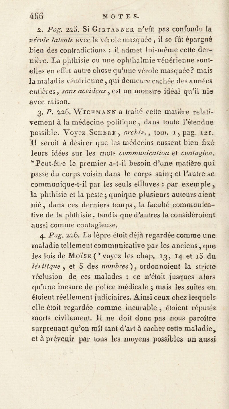 2. Pag. 2io, Si Gjrta^ner n'eût pas confondu la vérole latente avec la vérole masquée , il se fût épargné bien des contradictions : il admet lui-même cette der¬ nière. La phthisie ou une ophthaîmie vénérienne sont- elles en effet autre chose qu'une vérole masquée? mais la maladie vénérienne , qui demeure cachée des années entières , sans accidens , est un monstre idéal qu'il nie avec raison. 3. P. 2.26. Wichmann a traité cette matière relati¬ vement à la médecine politique, dans toute l'étendue possible. Voyez Scherf, archi»., tom. 1, pagf 121. Il seroit à désirer que les médecins eussent bien fixé leurs idées sur les mots communication et contagion. * Peut-être le premier a-t-il besoin d'une matière qui passe du corps voisin dans le corps sain 5 et l'autre se communique-t-il par les seuls effluves : par exemple, la phthisie et la peste; quoique plusieurs auteurs aient nié, dans ces derniers temps, îa faculté communica¬ tive de la phthisie, tandis que d'autres la considéroient aussi comme contagieuse. 4. Pag. 226. La lèpre étoit déjà regardée comme une maladie tellement communicative par les anciens, que les lois de Moïse voyez les chap. 13, 14 et i5 du îévitique , et 5 des nombres), ordonnoient la stricte réclusion de ces malades : ce n'étoit jusques alors qu'une mesure de police médicale ; mais les suites eu éfoient réellement judiciaires. Ainsi ceux chez lesquels elle étoit regardée comme incurable , étoient réputés morts civilement. Il ne doit donc pas nous paroître surprenant qu’on mît tant d’art a cacher cette maladie, et à prévenir par tous les moyens possibles un aussi