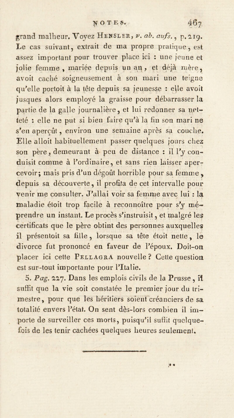 grand malheur. Voyez Hensler, v. ab. aufs., p. 2.19. Le cas suivant, extrait de ma propre pratique, est assez important pour trouver place ici : une jeune et jolie femme, mariée depuis unau, et déjà mère, avoit caché soigneusement à son mari une teigne qu'elle portoit à la tête depuis sa jeunesse : elle avoit jusques alors employé la graisse pour débarrasser la partie de la galle journalière, et lui redonner sa net¬ teté : elle ne put si bien faire qu'à la fin son mari ne s'en aperçût, environ une semaine après sa couche. Elle alloit habituellement passer quelques jours chez son père, demeurant à peu de distance : il l'y con¬ duisit comme à l'ordinaire, et sans rien laisser aper¬ cevoir; mais pris d'un dégoût horrible pour sa femme , depuis sa découverte, il profita de cet intervalle pour venir me consulter. J'allai voir sa femme avec lui : la • * •. - • I - - i> i maladie étoit trop facile à reconnoître pour s'y mé¬ prendre un instant. Le procès s'instruisit, et malgré les certificats que le père obtint des personnes auxquelles il présentoit sa fille, lorsque sa tête étoit nette, le divorce fut prononcé en faveur de l'époux. Doit-on placer ici cette Pellagra nouvelle? Cette question est sur-tout importante pour l'Italie. 5. Pag. 217. Dans les emplois civils de la Prusse, il suffit que la vie soit constatée le premier jour du tri¬ mestre, pour que les héritiers soient créanciers de sa totalité envers l'état. On sent dès-lors combien il im¬ porte de surveiller ces morts, puisqu'il suffit quelque¬ fois de les tenir cachées quelques heures seulement.