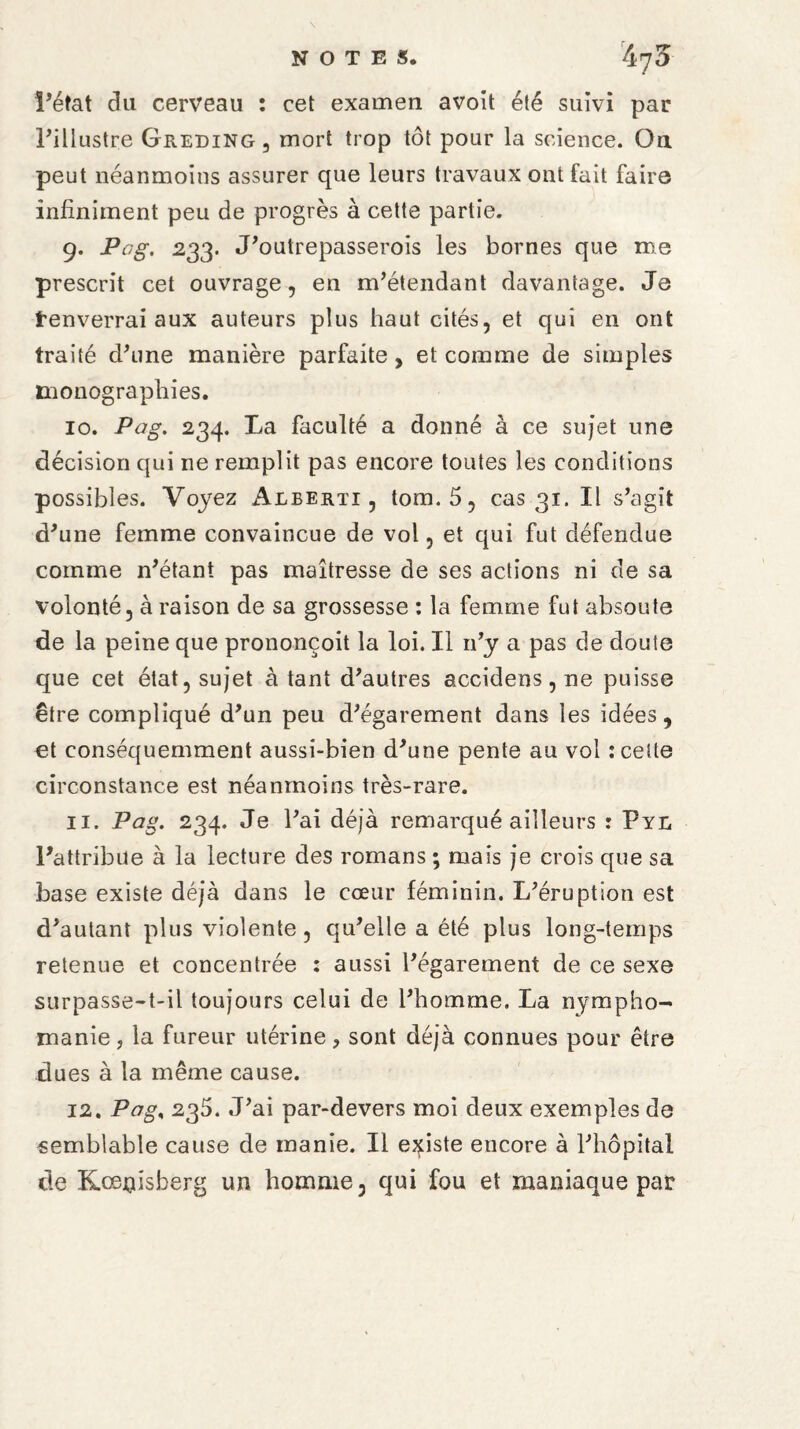 Péfat du cerveau : cet examen avoit été suivi par l’illustre Greding, mort trop tôt pour la science. On peut néanmoins assurer que leurs travaux ont fait faire infiniment peu de progrès à cette partie. 9. Pag. 233. J’outrepasserois les bornes que me prescrit cet ouvrage, en m’étendant davantage. Je fenverrai aux auteurs plus haut cités, et qui en ont traité d’une manière parfaite, et comme de simples monographies. 10. Pag. 234. La faculté a donné à ce sujet une décision qui ne remplit pas encore toutes les conditions possibles. Voyez Aleerti , tom. 5, cas 31. Il s’agît d’une femme convaincue de vol, et qui fut défendue comme n’étant pas maîtresse de ses actions ni de sa volonté, à raison de sa grossesse : la femme fut absoute de la peine que prononçoit la loi. Il n’y a pas de doute que cet état, sujet à tant d’autres accidens, ne puisse être compliqué d’un peu d’égarement dans les idées, et conséquemment aussi-bien d’une pente au vol : cette circonstance est néanmoins très-rare. 11. Pag. 234. Je l’ai déjà remarqué ailleurs : Pyl l’attribue à la lecture des romans ; mais je crois que sa base existe déjà dans le cœur féminin. L’éruption est d’autant plus violente, qu’elle a été plus long-temps retenue et concentrée : aussi l’égarement de ce sexe surpasse-t-il toujours celui de l’homme. La nympho¬ manie, la fureur utérine, sont déjà connues pour être dues à la même cause. 12. Pag, 235. J’ai par-devers moi deux exemples de semblable cause de manie. Il existe encore à l’hôpital de Kœjgdsberg un homme, qui fou et maniaque par