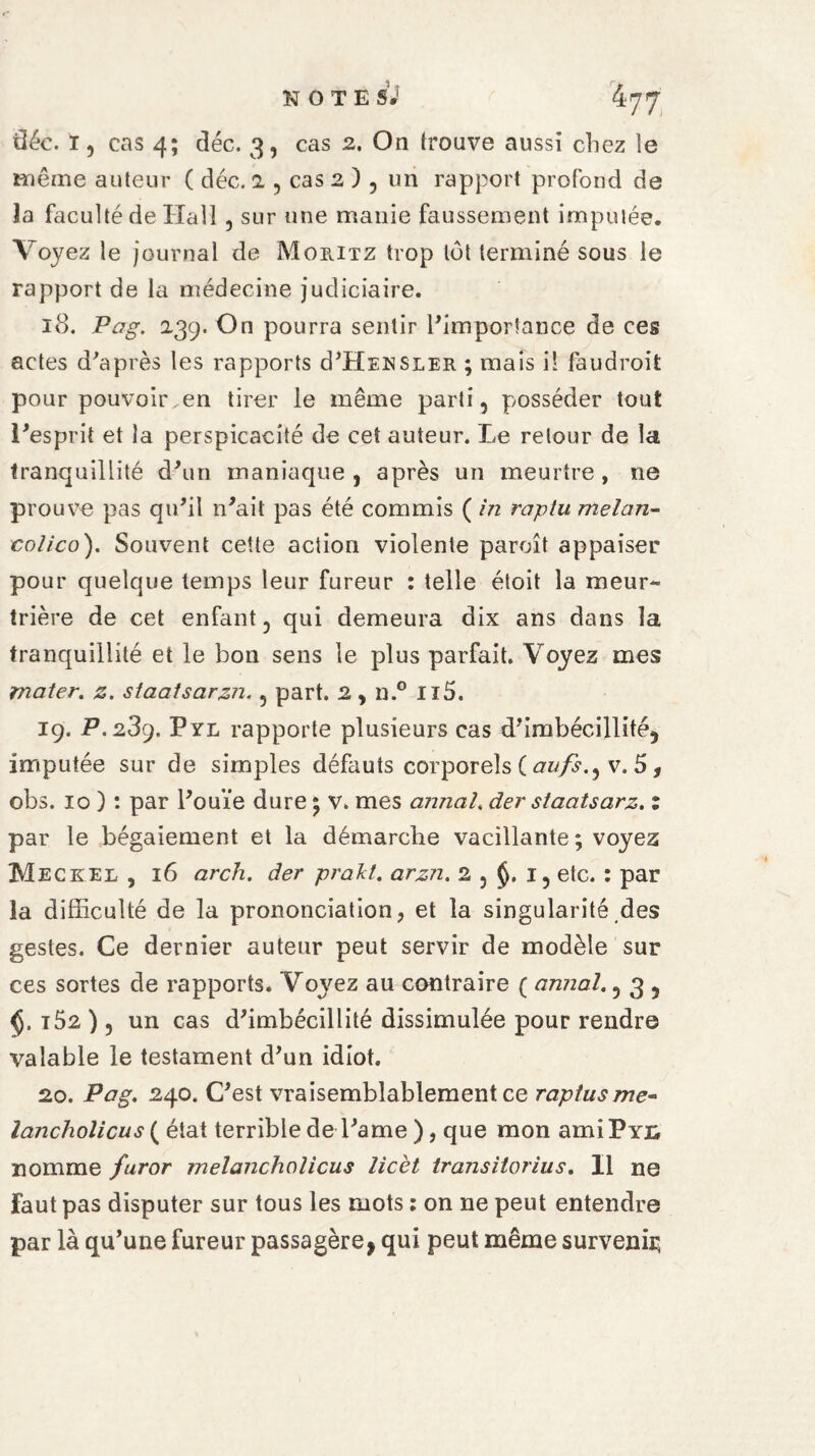 tîéc. I, cas 4; déc. 3, cas 2. On trouve aussi chez le même auteur ( déc. 2 , cas 2 ) , un rapport profond de la faculté de Hall , sur une manie faussement imputée. Voyez le journal de Moritz trop tôt terminé sous le rapport de la médecine judiciaire. 18. Pag. 239. On pourra sentir l'importance de ces actes d'après les rapports d'HENSLER ; mais il faudroit pour pouvoir en tirer le même parti, posséder tout l'esprit et la perspicacité de cet auteur. Le retour de la tranquillité d'un maniaque , après un meurtre , ne prouve pas qu'il n'ait pas été commis ( in raptu melan- colico). Souvent cette action violente paroît appaiser pour quelque temps leur fureur : telle étoit la meur¬ trière de cet enfant, qui demeura dix ans dans la tranquillité et le bon sens le plus parfait. Voyez mes imater, z. staatsarzn., part. 2 , n.° Il5. 19. P. 289. Pyl rapporte plusieurs cas d'imbécillité, imputée sur de simples défauts corporels ( aufs.^ v. 5 , obs. 10 ) : par l'ouïe dure ; v. mes annal. der staatsarz. 1 par le bégaiement et la démarche vacillante; voyez Meckel , 16 arch. der prakl. arzn. 2 , $. 1, etc. : par la difficulté de la prononciation, et la singularité des gestes. Ce dernier auteur peut servir de modèle sur ces sortes de rapports. Voyez au contraire ( annal., 3 , t52 ), un cas d'imbécillité dissimulée pour rendre valable le testament d'un idiot. 20. Pag. 240. C'est vraisemblablement ce raptusme- lancholicus ( état terrible de l'ame ), que mon amiPYü nomme furor melancholicus licèt transitorius. Il ne Faut pas disputer sur tous les mots : on ne peut entendre par là qu'une fureur passagère, qui peut même survenir