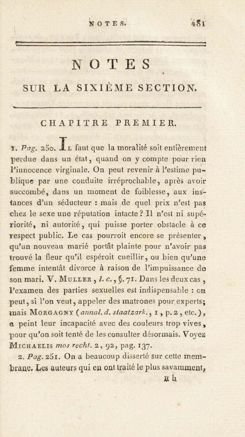 NOTES » SUR LA SIXIÈME SECTION. CHAPITRE PREMIER. ï. Pag. 25o. L faut que la moralité soit entièrement perdue dans un état, quand on y compte pour rien l’innocence virginale. On peut revenir à l’estime pu¬ blique par une conduite irréprochable, après avoir succombé, dans un moment de foibîesse, aux ins¬ tances d?un séducteur : mais de quel prix n’est pas chez le sexe une réputation intacte ? Il n’est ni supé¬ riorité, ni autorité, qui puisse porter obstacle à ce respect public. Le cas pourroit encore se présenter, qu’un nouveau marié portât plainte pour n’avoir pas trouvé la fleur qu’il espéroit cueillir, ou bien qu’une femme intentât divorce à raison de l’impuissance de son mari. V. Muller , /. c., §. 71. Dans les deux cas , l’examen des parties sexuelles est indispensable : on peut, si l’on veut, appeler des matrones pour experts; mais Morgagny ( annal. d. slaatzark., 1, p. 2 , etc. ), a peint leur incapacité avec des couleurs trop vives, pour qu’on soit tenté de les consulter désormais. Voyes Michaelis mos recht. 2, 92, pag. 137. 2. Pag. 25i. On a beaucoup disserté sur cette mem- brane. Les auteurs qui eu ont traité le plus savamment* K h