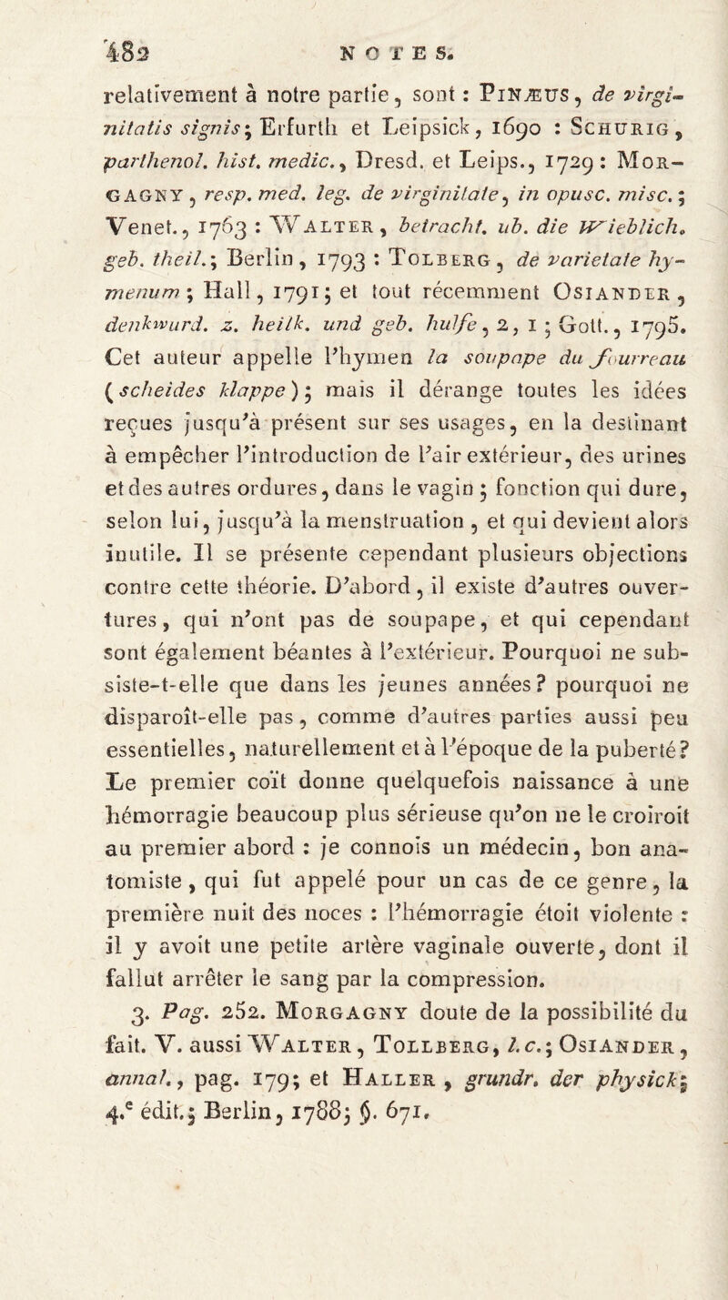 relativement à notre partie, sont : Pinætts, de vîrgi~ nitatis signis^ Erfurth et Leipsick, 1690 : Schurig, parthenol. hist. medic.y Dresd. et Leips., 1729: Mor- GAGNY , resp. med. ieg. de virginilaie, in opusc. mise. ; Venet., 1763 : Walter, beiracht. */£. J/e ieblicho geb. theil.j Berlin , 1793 • Tolberg , de varietate hy- menum\ Hall, 1791; et tout récemment Osiander 5 denbwurd. z. heilk. und geb. hulfe, 2, 1 ; Gott., 1796. Cet auteur appelle P hymen la soupape du J'ourreau ( scheides Happe ) ; mais il dérange toutes les idées reçues jusqu'à présent sur ses usages, en la destinant à empêcher l'introduction de l'air extérieur, des urines et des autres ordures, dans le vagin 3 fonction qui dure, selon lui, jusqu'à la menstruation , et qui devient alors Inutile. Il se présente cependant plusieurs objections contre cette théorie. D'abord, il existe d'autres ouver¬ tures, qui n'ont pas de soupape, et qui cependant sont également béantes à l'extérieur. Pourquoi ne sub¬ siste-t-elle que dans les jeunes années? pourquoi ne disparoît-elle pas, comme d'autres parties aussi peu essentielles, naturellement et à l’époque de la puberté? Le premier coït donne quelquefois naissance à une hémorragie beaucoup plus sérieuse qu'on 11e le croiroit au premier abord : je connois un médecin, bon ana¬ tomiste , qui fut appelé pour un cas de ce genre, la première nuit des noces : l'hémorragie étoit violente : il y avoit une petite artère vaginale ouverte, dont il fallut arrêter le sang par la compression. 3. Pag. 252. Morgagny doute de la possibilité du fait. Y. aussi Walter , Tollberg, l.cOsiander , annalpag. 179; et Haller , grundr. der physick\ 4*e édit.5 Berlin, 17883 §. 671,