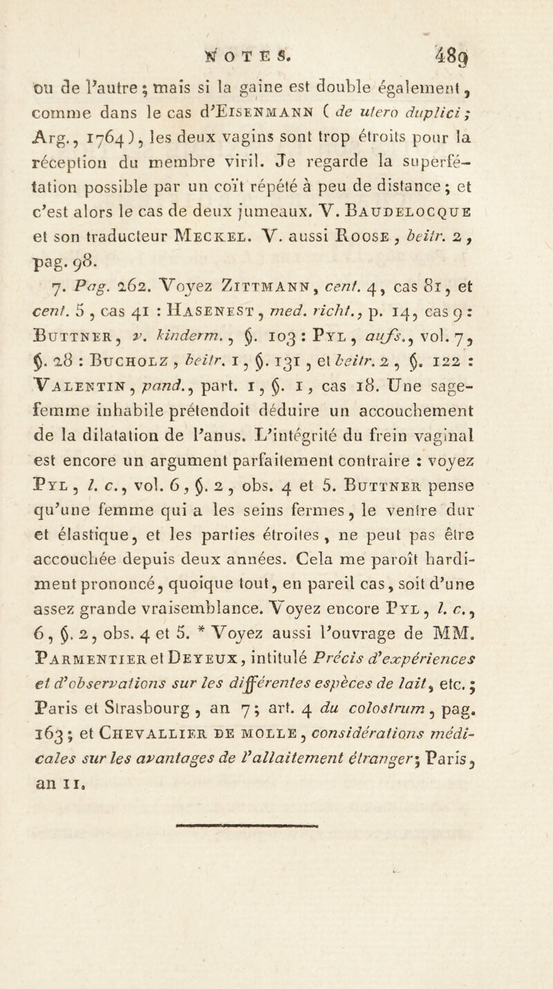 ou de l’autre; mais si la gaine est double également , comme dans le cas d’EiSENMANN C de utero dieplici; Arg., 1764)5 les deux vagins sont trop étroits pour la réception du membre viril. Je regarde la superfé¬ tation possible par un coït répété à peu de distance; et c’est alors le cas de deux jumeaux. Y. Baudelocque et son traducteur Meckel. V. aussi Roose , beiir. 2, pag. 98. 7. Pag. 162. Voyez Zittmann, cent. 4, cas 81, et cent. 5 5 cas 41 : Hasenest , med. richt., p. 14, cas 9 : Buttner, v. kinderm. , 103 : Pyl , aufs.^ vol. 7, a8 : Buchoiz , beitr. 1 ? 131 5 et beiir. 2 , 122 : Valentin, pond., part. 1, §. 1, cas 18. Une sage- femme inhabile prétendoit déduire un accouchement de la dilatation de Panus, L’intégrité du frein vaginal est encore un argument parfaitement contraire : voyez Pyl , l. c., vol. 6 , 2 , obs. 4 et 5. Buttner pense qu’une femme qui a les seins fermes, le ventre dur et élastique, et les parties étroites, ne peut pas être accouchée depuis deux années. Cela me paroît hardi¬ ment prononcé, quoique tout, en pareil cas, soit d’une assez grande vraisemblance. Voyez encore Pyl, l. c., 6, 2, obs. 4 et 5. * Voyez aussi l’ouvrage de MM. Parmentier et De yeux, intitulé Précis dé expériences et d}observations sur les différentes espèces de lait % etc. ; Paris et Strasbourg , an 7 ; art. 4 du colostrum, pag. 163; et Chevallier de molle, considérations médi¬ cales sur les avantages de Vallaitement étranger; Paris, an il.