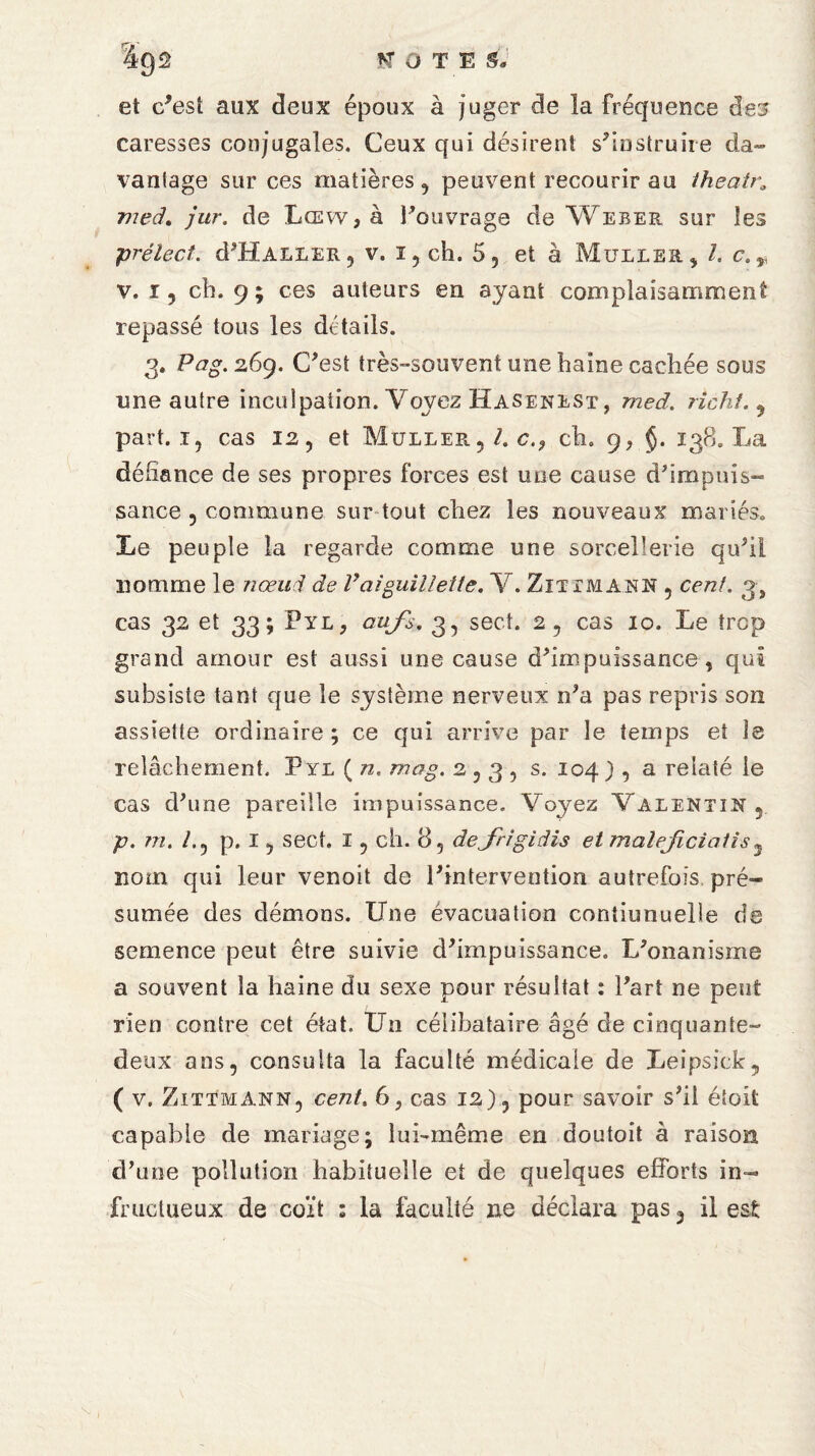 et c'est aux deux époux à Juger de la fréquence des caresses conjugales. Ceux qui désirent s'instruire da¬ vantage sur ces matières, peuvent recourir au theatra med. jur. de Lœvv , à l'ouvrage de Weber sur les prélect. d'ÜALLER, v. i, ch. 5 5 et à Muller, l. c., v. r, ch. 9 ; ces auteurs en ayant complaisamment repassé tous les détails. 3. Pag. 269. C'est très-souvent une haine cachée sous une autre inculpation. Voyez Hasenest, med. richf. , part, i, cas 12, et Muller,/. c.9 ch. g, §. 138. La défiance de ses propres forces est une cause d'impuis¬ sance , commune sur tout chez les nouveaux mariés. Le peuple la regarde comme une sorcellerie qu'il nomme le nœud de Vaiguillette. V. Zittmann , cent. 3, cas 32 et 33; Pyl, aufs. 3, sect. 2, cas 10. Le trop grand amour est aussi une cause d'impuissance, qui subsiste tant que le système nerveux n'a pas repris son assiette ordinaire; ce qui arrive par le temps et le relâchement. F yl ( n, mag. 2,3, s. 104 ) , a relaté le cas d'une pareille impuissance. Voyez Valentin, p. 7Ti. /., p. I, sect. I, ch. 8, dejtdgidis et maiejiciatis5 nom qui leur venoit de l'intervention autrefois pré¬ sumée des démons. Une évacuation contiunuelle de semence peut être suivie d'impuissance. L'onanisme a souvent la haine du sexe pour résultat : l'art ne peut rien contre cet état. Un célibataire âgé de cinquante- deux ans, consulta la faculté médicale de Leipsick, ( v. Zittmann, cent, 6, cas 12), pour savoir s'il étoifc capable de mariage; lui-même en doutoit à raison d'une pollution habituelle et de quelques efforts in¬ fructueux de coït : la faculté ne déclara pas, il est