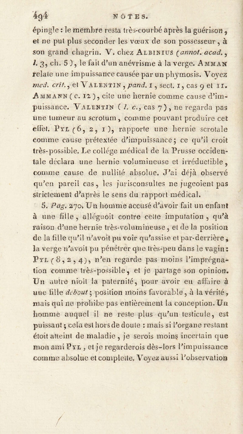 N OTES» 4g4 épingle : le membre resta très-courbé après la guérison » et ne put plus seconder les vœux de son possesseur, à son grand chagrin. V. chez Albinius (annot. acad. 5 /. 3, ch. 5 ), le fait d'un anévrisme à la verge. Amman relate une impuissance causée par unphymosis. Voyez med. crit. , et Val en tin , pand. i , sect. i, cas 9 et ir. A mm ann ( c. il), cite une hernie comme cause d'im¬ puissance. Valentin ( /. ccas 7) , ne regarda pas une tumeur au scrotum , comme pouvant produire cet effet. Pyl(6, 2, i), rapporte une hernie scrotale comme cause prétextée d'impuissance 5 ce qu'il croit très-possible. Le college médical de la Prusse occiden¬ tale déclara une hernie volumineuse et irréductible,, comme cause de nullité absolue. J'ai déjà observé qu'en pareil cas, les jurisconsultes ne jugeoient pas strictement d'après le sens du rapport médical. 5. Pag. 2jOk Un homme accusé d'avoir fait un enfant à une fille, alléguoit contre celte imputation, qu'à raison d’une hernie très-volumineuse, et de la position de la fille qu'il n'avoit pu voir qu'assise et par-derrière, la verge n'avoit pu pénétrer que très-peu dans le vagin: Pyl (8,2,4), n'en regarde pas moins l’imprégna¬ tion comme très-possible, et je partage son opinion. Un antre nioii la paternité, pour avoir eu affaire à une fille debout• position moins favorable, à la vérité, mais qui ne prohibe pas entièrement la conception. Un homme auquel il ne reste plus qu'un testicule, est puissant ; cela est hors de doute : mais si l'organe restant étoit atteint de maladie , je serois moins incertain que mon ami Pyl , et je regarderois dès-lors l'impuissance comme absolue et compiette. Voyez aussi l'observation