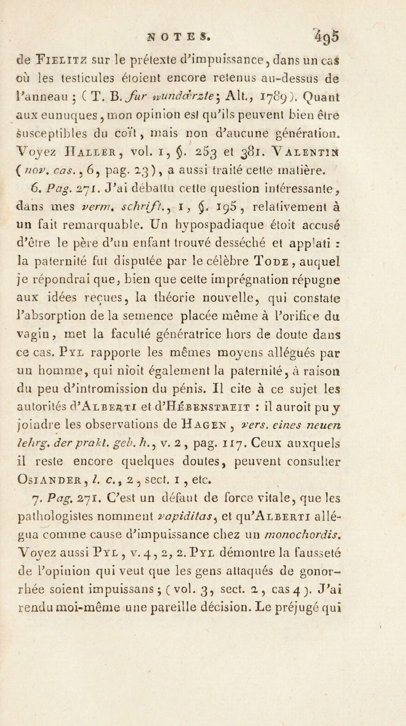 NOTES, 4g5 de Fielitz sur îe prétexte d'impuissance, dans un cas où les testicules étoient encore retenus au-dessus de Panneau ; ( T. B. fur wiinàœrzte; Alt., 1789). Quant aux eunuques , mon opinion est qu'ils peuvent bien être susceptibles du coït, mais non d'aucune génération. Voyez Haller, vol. 1, $. 253 et 381. Valentin ( nov. cas., 6, pag. 23 ), a aussi traité cette matière. 6. Pag. 27£. «Fai débattu cette question intéressante, dans mes verni. schrift., 1, 195 , relativement à un fait remarquable. Un hypospadiaque étoit accusé d’être le père d'un enfant trouvé desséché et appiatî : la paternité fut disputée par le célèbre Tode, auquel je répondrai que, bien que cette imprégnation répugne aux idées reçues, la théorie nouvelle, qui constate l'absorption de la semence placée même à l'orifice du vagin, met la faculté génératrice hors de doute dans ce cas. Pyl rapporte les mêmes moyens allégués par un homme, qui nîoit également la paternité, à raison du peu d'intromission du pénis. Il cite à ce sujet les autorités d'ALBERTi et d'HÉBENSTRUT : ilauroitpuy joindre les observations de Hagen , vers, eines neuen leîirg. der prakt. geb. /?., v. 2 , pag. 117. Ceux auxquels il reste encore quelques doutes, peuvent consulter Osiander, l. c., 2 , sect. 1 , etc. 7. Pag. 271. C'est un défaut de force vitale, que les pathologistes nomment vapiditas, et qu'ALBERTi allé¬ gua comme cause d'impuissance chez un monochordis. Voyez aussi Pyl , v. 4,2, 2. Pyl démontre la fausseté de l'opinion qui veut que les gens attaqués de gonor¬ rhée soient impuissans ; ( vol. 3, sect. 2 , cas 4 y J'ai rendu moi-même une pareille décision. Le préjugé qui