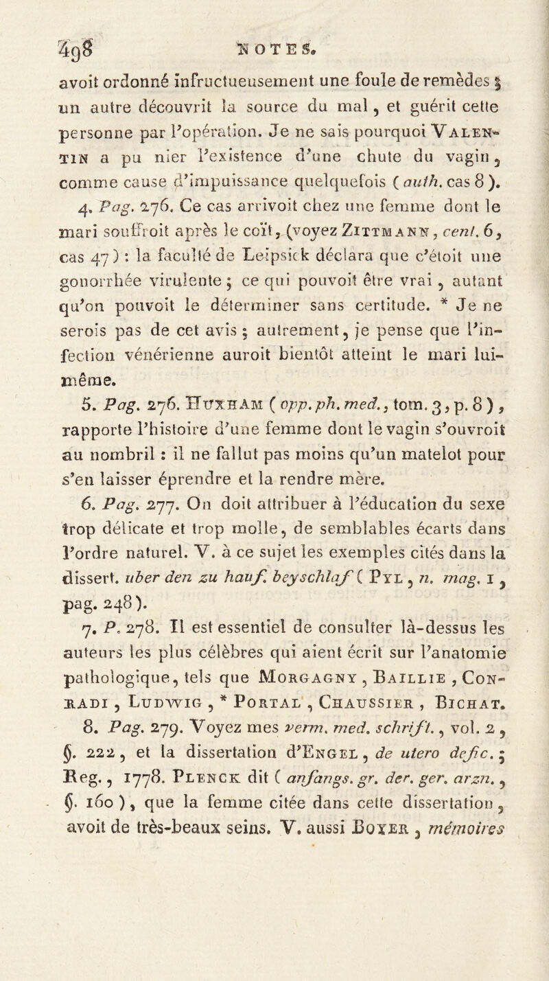 avoit ordonné infructueusement une foule de remèdes | un autre découvrit îa source du mal, et guérit cette personne par l'opération. Je ne sais pourquoi Valen« tin a pu nier l'existence d’une chute du vagin 5 comme cause ^impuissance quelquefois ( auth. cas 8 ). 4. Pag. 2,76. Ce cas arrivoit chez une femme dont le mari souffroit après le coït, (voyez Zittmann, cent. 6, cas 47) : la faculté de Leipsick déclara que c'étoit une gonorrhée virulente ; ce qui pouvoit être vrai , autant qu'on pouvoit le déterminer sans certitude. * Je ne semis pas de cet avis ; autrement, je pense que l'in¬ fection vénérienne auroit bientôt atteint le mari lui- même. 5. Pag. 276. ÎTtjxhàm ( opp.ph. med.3 tom. 3, p. 8 ) , rapporte l'histoire d'une femme dont le vagin s'ouvroit au nombril : il ne fallut pas moins qu'un matelot pour s’en laisser éprendre et la rendre mère. 6. Pag. £77. On doit attribuer à l'éducation du sexe trop délicate et trop molle, de semblables écarts dans l'ordre naturel. V. à ce sujet les exemples cités dans la dissert, uber den zu hauf beyschlaj( Pyl , n. mag. 1 , pag. 248). 7. P. 278. Tl est essentiel de consulter là-dessus les auteurs les plus célèbres qui aient écrit sur l'anatomie pathologique, tels que Morgagny , Baillie , Con- radi , Ludwig , * Portal , Chaussier , Bichat. 8. Pag. 279. Voyez mes verm. med. schrijt., vol. 2 , §. 222, et la dissertation d'ENGEL, de utero dejc.• Heg., 1778. Plenck dit ( anjangs.gr. der. ger. arzn. , 160 ), que la femme citée dans cette dissertation, avoit de très-beaux seins. V. aussi Boxer , mémoires