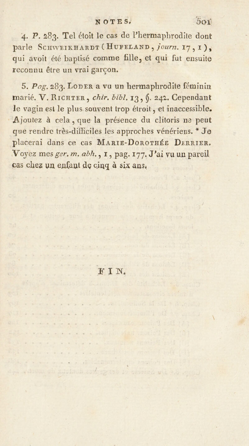 notes; 5oi] 4. P. 283. Tel étoit le cas de l'hermaphrodite dont parle Schweirhardt ( Hufeiand , journ. 17,1), qui avoit été baptisé comme fille, et qui fut ensuite reconnu être un vrai garçon. 5. Pag. 283. Loder a vu un hermaphrodite féminin marié. V. Richter, chir. bibl. 13, 24a. Cependant le vagin est le plus souvent trop étroit, et inaccessible. Ajoutez à cela , que la présence du clitoris ne peut que rendre très-difficiles les approches vénériens. * Je placerai dans ce cas Marie-Dorothée Dekrier. Voyez mes ger. m. abh., 1, pag. 177. J'ai vu un pareil cas cfies un enfant dç cinq à six ans* F I Tf. « /