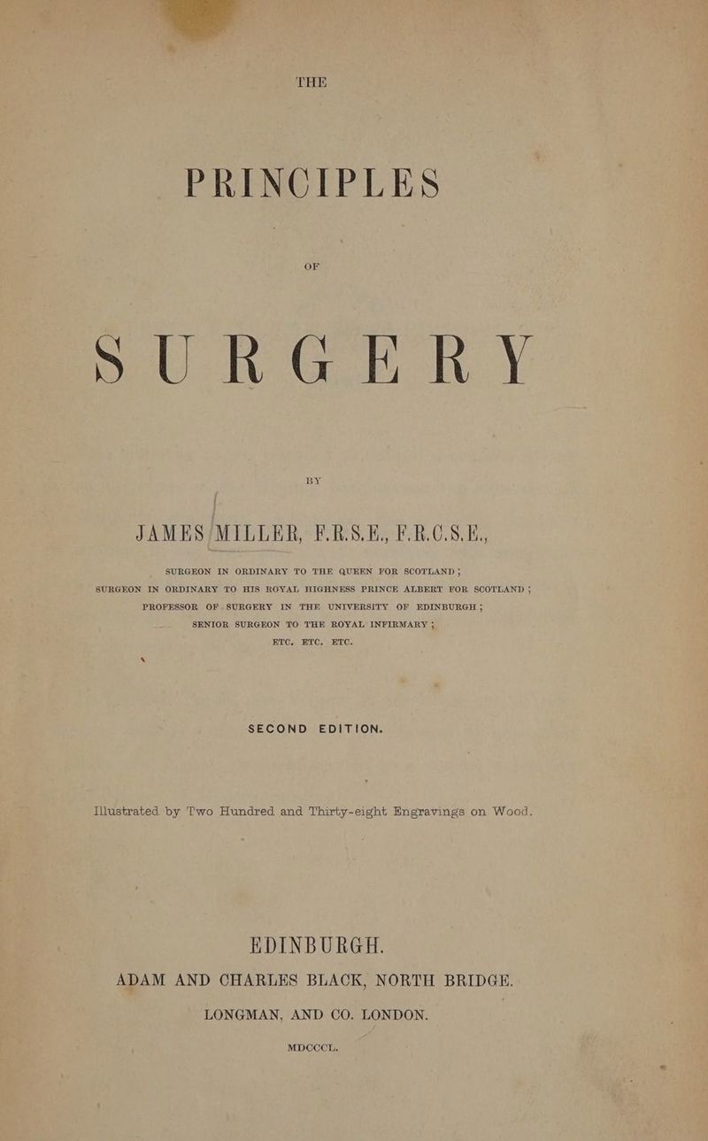 THE PRINCIPLES OF pURG HE RY BY JAMES MILLER, F.RASE. F.ROS.E, SURGEON IN ORDINARY TO THE QUEEN FOR SCOTLAND ; SURGEON IN ORDINARY TO HIS ROYAL HIGHNESS PRINCE ALBERT FOR SCOTLAND 5 PROFESSOR OF SURGERY IN THE UNIVERSITY OF EDINBURGH ; SENIOR SURGEON TO THE ROYAL INFIRMARY ; ETC, ETC. ETC. SECOND EDITION. Illustrated by Two Hundred and Thirty-eight Engravings on Wood. EDINBURGH. ADAM AND CHARLES BLACK, NORTH BRIDGE. LONGMAN, AND CO. LONDON. MDCCCL.