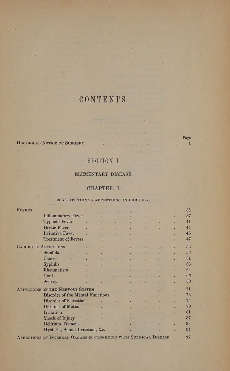 CONTENTS. Page HistToricaAL Notice or SURGERY : : : : : : 1 SECTION L ELEMENTARY DISEASE. CHAPTER. I. CONSTITUTIONAL AFFECTIONS IN SURGERY. FEVERS : : ‘ : ‘ : a 2 : 35 Inflammatory Fever ; : : : : : 37 Typhoid Fever : ; : : ‘ : ; 41 Hectic Fever b : , c P : _ 44. Trritative Fever : 4 : : ; F ‘ 46 Treatment of Fevers : : d : ‘ : 47 CACHECTIC AFFECTIONS : : ; : : ‘i ; 52 Scrofula } : : ‘ ; F ; : 53 Cancer 3 t : e s . ; ; 61 Syphilis j : ‘ ; j : é ; 63 Rheumatism - : ‘ : ; : d 64 Gout ‘ : 3 p ; 5 ; ; 66 Scurvy : : : : ‘ : , : 68 _ AFFECTIONS OF THE NERVOUS SYSTEM. : . : ; : 71 Disorder of the Mental Functions . : : : 72 Disorder of Sensation , : ; : : P 75 Disorder of Motion : : ‘ ; : : 78 Irritation : ‘ ‘ aU t P : : 81 Shock of Injury ; 2 ; : : : : 87 Delirium Tremens : : : : : ‘ 93 Hysteria, Spinal Irritation, &amp;c. : : : , ; 94. AFFECTIONS OF INTERNAL ORGANS IN CONNEXION WITH SURGICAL DISEASE 97