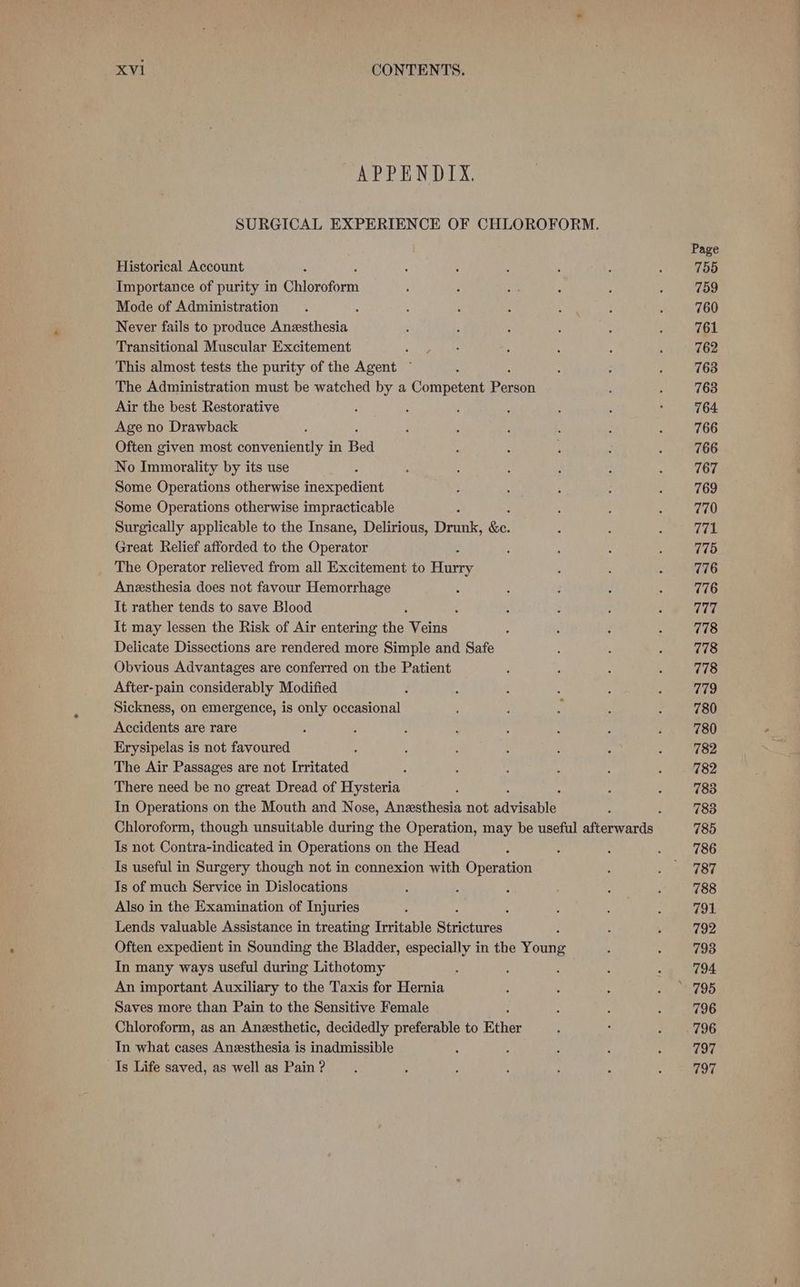 APPENDIX. SURGICAL EXPERIENCE OF CHLOROFORM. Historical Account Importance of purity in Ghipeofoen Mode of Administration : Never fails to produce Anesthesia Transitional Muscular Excitement : This almost tests the purity of the Agent ~ The Administration must be watched by a Competent Peaoh Air the best Restorative Age no Drawback Often given most conveniently in Bed No Immorality by its use Some Operations otherwise inexpedien! Some Operations otherwise impracticable Surgically applicable to the Insane, Delirious, Drunk, fis Great Relief afforded to the Operator The Operator relieved from all Excitement to Harry Anesthesia does not favour Hemorrhage It rather tends to save Blood : It may lessen the Risk of Air entering the: Veins Delicate Dissections are rendered more Simple and Safe Obvious Advantages are conferred on the Patient After-pain considerably Modified Sickness, on emergence, is only occasional Accidents are rare Erysipelas is not favoured The Air Passages are not Irritated There need be no great Dread of Hysteria : In Operations on the Mouth and Nose, Anesthesia not ad yisete, Is not Contra-indicated in Operations on the Head Is useful in Surgery though not in connexion with Operation Is of much Service in Dislocations Also in the Examination of Injuries 5 Lends valuable Assistance in treating Irritable Sinerires Often expedient in Sounding the Bladder, especially in the Young In many ways useful during Lithotomy An important Auxiliary to the Taxis for Hernia Saves more than Pain to the Sensitive Female Chloroform, as an Anesthetic, decidedly preferable to Ether In what cases Anesthesia is inadmissible Is Life saved, as well as Pain ? Page 755 759 760 761 762 763 763 764 766 766 767 769 770 771 775 776 776 777 778 778 778 779 780 780 782 782 783 783 785 786 787 788 794 792 793 794 796 796 797 797