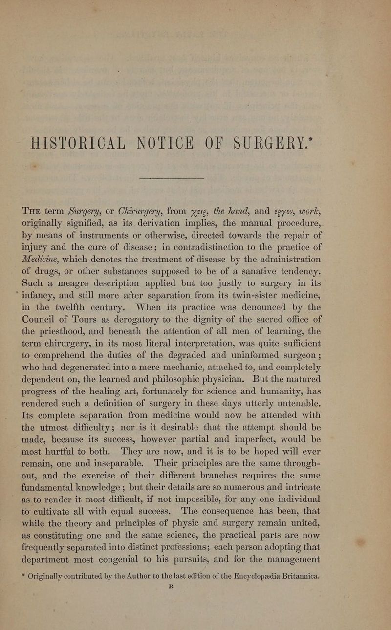 HISTORICAL NOTICE OF SURGERY Tue term Surgery, or Chirurgery, from x21, the hand, and seyov, work, originally signified, as its. derivation implies, the manual procedure, by means of instruments or otherwise, directed towards the repair of injury and the cure of disease; in contradistinction to the practice of Medicine, which denotes the treatment of disease by the administration of drugs, or other substances supposed to be of a sanative tendency. Such a meagre description applied but too justly to surgery in its “infancy, and still more after separation from its twin-sister medicine, in the twelfth century. When its practice was denounced by the Council of Tours as derogatory to the dignity of the sacred office of the priesthood, and beneath the attention of all men of learning, the term chirurgery, in its most literal interpretation, was quite sufficient to comprehend the duties of the degraded and uninformed surgeon ; who had degenerated into a mere mechanic, attached to, and completely dependent on, the learned and philosophic physician. But the matured progress of the healing art, fortunately for science and humanity, has rendered such a definition of surgery in these days utterly untenable. Its complete separation from medicine would now be attended with the utmost difficulty; nor is it desirable that the attempt should be made, because its success, however partial and imperfect, would be most hurtful to both. They are now, and it is to be hoped will ever remain, one and inseparable. Their principles are the same through- out, and the exercise of their different branches requires the same fundamental knowledge ; but their details are so numerous and intricate as to render it most difficult, if not impossible, for any one individual to cultivate all with equal success. ‘The consequence has been, that while the theory and principles of physic and surgery remain united, as constituting one and the same science, the practical parts are now frequently separated into distinct professions; each person adopting that department most congenial to his pursuits, and for the management * Originally contributed by the Author to the last edition of the Encyclopedia Britannica. B