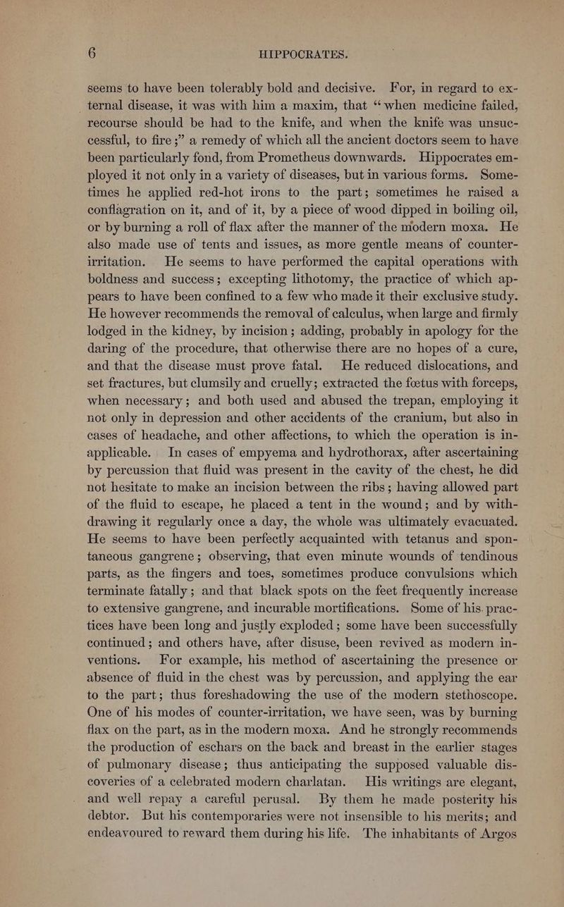 seems to have been tolerably bold and decisive. For, in regard to ex- ternal disease, it was with him a maxim, that ‘‘ when medicine failed, recourse should be had to the knife, and when the knife was unsuc- cessful, to fire ;” a remedy of which all the ancient doctors seem to have been particularly fond, from Prometheus downwards. Hippocrates em- ployed it not only in a variety of diseases, but in various forms. Some- times he applied red-hot irons to the part; sometimes he raised a conflagration on it, and of it, by a piece of wood dipped in boiling oil, or by burning a roll of flax after the manner of the modern moxa. He also made use of tents and issues, as more gentle means of counter- irritation. He seems to have performed the capital operations with boldness and success; excepting lithotomy, the practice of which ap- pears to have been confined to a few who made it their exclusive study. He however recommends the removal of calculus, when large and firmly lodged in the kidney, by incision; adding, probably in apology for the daring of the procedure, that otherwise there are no hopes of a cure, and that the disease must prove fatal. He reduced dislocations, and set fractures, but clumsily and cruelly; extracted the foetus with forceps, when necessary; and both used and abused the trepan, employing it not only in depression and other accidents of the cranium, but also in cases of headache, and other affections, to which the operation is in- applicable. In cases of empyema and hydrothorax, after ascertaining by percussion that fluid was present in the cavity of the chest, he did not hesitate to make an incision between the ribs ; having allowed part of the fluid to escape, he placed a tent in the wound; and by with- drawing it regularly once a day, the whole was ultimately evacuated. He seems to have been perfectly acquainted with tetanus and spon- taneous gangrene; observing, that even minute wounds of tendinous parts, as the fingers and toes, sometimes produce convulsions which terminate fatally; and that black spots on the feet frequently increase to extensive gangrene, and incurable mortifications. Some of his. prac- tices have been long and justly exploded ; some have been successfully continued ; and others have, after disuse, been revived as modern in- ventions. For example, his method of ascertaining the presence or absence of fluid in the chest was by percussion, and applying the ear to the part; thus foreshadowing the use of the modern stethoscope. One of his modes of counter-irritation, we have seen, was by burning flax on the part, as in the modern moxa. And he strongly recommends the production of eschars on the back and breast in the earlier stages of pulmonary disease; thus anticipating the supposed valuable dis- coveries of a celebrated modern charlatan. His writings are elegant, and well repay a careful perusal. By them he made posterity his debtor. But his contemporaries were not insensible to his merits; and endeavoured to reward them during his life. The inhabitants of Argos
