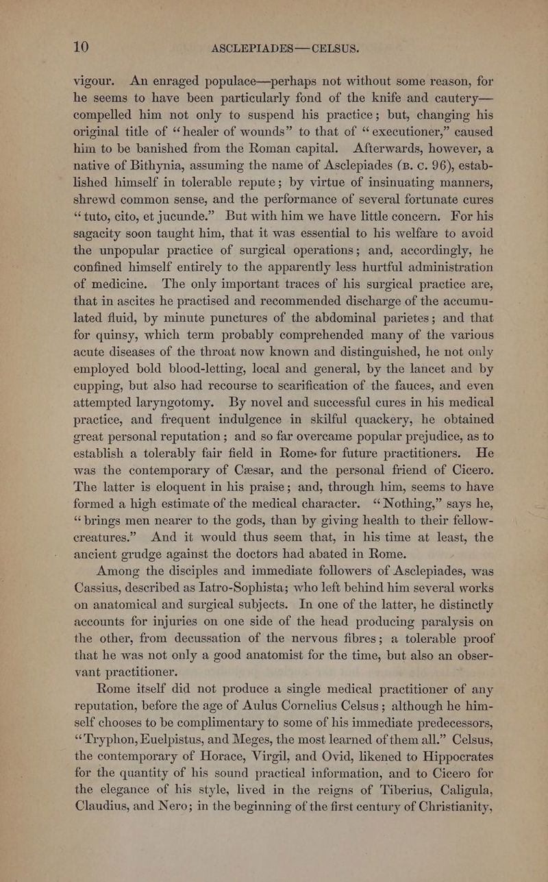 vigour. An enraged populace—perhaps not without some reason, for he seems to have been particularly fond of the knife and cautery— compelled him not only to suspend his practice; but, changing his original title of ‘“‘healer of wounds” to that of “executioner,” caused him to be banished from the Roman capital. Afterwards, however, a native of Bithynia, assuming the name of Asclepiades (B. c. 96), estab- lished himself in tolerable repute; by virtue of insinuating manners, shrewd common sense, and the performance of several fortunate cures “tuto, cito, et jucunde.” But with him we have little concern. For his sagacity soon taught him, that it was essential to his welfare to avoid the unpopular practice of surgical operations; and, accordingly, he confined himself entirely to the apparently less hurtful administration of medicine. The only important traces of his surgical practice are, that in ascites he practised and recommended discharge of the accumu- lated fluid, by minute punctures of the abdominal parietes; and that for quinsy, which term probably comprehended many of the various acute diseases of the throat now known and distinguished, he not only employed bold blood-letting, local and general, by the lancet and by cupping, but also had recourse to scarification of the fauces, and even attempted laryngotomy. By novel and successful cures in his medical practice, and frequent indulgence in skilful quackery, he obtained great personal reputation; and so far overcame popular prejudice, as to establish a tolerably fair field in Rome« for future practitioners. He was the contemporary of Cesar, and the personal friend of Cicero. The latter is eloquent in his praise; and, through him, seems to have formed a high estimate of the medical character. ‘“ Nothing,” says he, ‘“‘ brings men nearer to the gods, than by giving health to their fellow- creatures.” And it would thus seem that, in his time at least, the ancient grudge against the doctors had abated in Rome. Among the disciples and immediate followers of Asclepiades, was Cassius, described as Iatro-Sophista; who left behind him several works on anatomical and surgical subjects. In one of the latter, he distinctly accounts for injuries on one side of the head producing paralysis on the other, from decussation of the nervous fibres; a tolerable proof that he was not only a good anatomist for the time, but also an obser- vant practitioner. Rome itself did not produce a single medical practitioner of any reputation, before the age of Aulus Cornelius Celsus; although he him- self chooses to be complimentary to some of his immediate predecessors, “Tryphon, Kuelpistus, and Meges, the most learned of them all.” Celsus, the contemporary of Horace, Virgil, and Ovid, likened to Hippocrates for the quantity of his sound practical information, and to Cicero for the elegance of his style, lived in the reigns of Tiberius, Caligula, Claudius, and Nero; in the beginning of the first century of Christianity,