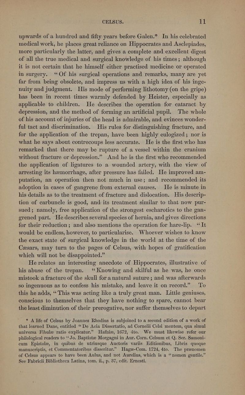 upwards of a hundred and fifty years before Galen.* In his celebrated medical work, he places great reliance on Hippocrates and Asclepiades, more particularly the latter, and gives a complete and excellent digest of all the true medical and surgical knowledge of his times; although it is not certain that he himself either practised medicine or operated in surgery. ‘Of his surgical operations and remarks, many are yet far from being obsolete, and impress us with a high idea of his inge- nuity and judgment. His mode of performing lithotomy (on the gripe) has been in recent times warmly defended by Heister, especially as applicable to children. He describes the operation for cataract by depression, and the method of forming an artificial pupil. The whole of his account of injuries of the head is admirable, and evinces wonder- ful tact and discrimination. His rules for distinguishing fracture, and for the application of the trepan, have been highly eulogized; nor is what he says about contrecoups less accurate. He is the first who has remarked that there may be rupture of a vessel within the cranium without fracture or depression.” And he is the first who recommended the application of ligatures to a wounded artery, with the view of arresting its hemorrhage, after pressure has failed. He improved am- putation, an operation then not much in use; and recommended its adoption in cases of gangrene from external causes. He is minute in his details as to the treatment of fracture and dislocation. His descrip- tion of carbuncle is good, and its treatment similar to that now pur- sued; namely, free application of the strongest escharotics to the gan- erened part. He describes several species of hernia, and gives directions for their reduction ; and also mentions the operation for hare-lip. ‘It would be endless, however, to particularise. Whoever wishes to know the exact state of surgical knowledge in the world at the time of the Ceesars, may turn to the pages of Celsus, with hopes of gratification which will not be disappointed.” He relates an interesting anecdote of Hippocrates, illustrative of his abuse of the trepan. ‘Knowing and skilful as he was, he once mistook a fracture of the skull for a natural suture; and was afterwards so ingenuous as to confess his mistake, and leave it on record.” To this he adds, ‘“‘ This was acting like a truly great man. Little geniuses, conscious to themselves that they have nothing to spare, cannot bear the least diminution of their prerogative, nor suffer themselves to depart * A life of Celsus by Joannes Rhodius is subjoined to a second edition of a work of that learned Dane, entitled “* De Acia Dissertatio, ad Cornelii Celsi mente, qua simul universa Fibule ratio explicatur.” Hafnie, 1672, 4to. We must likewise refer our philological readers to ‘‘ Jo. Baptiste Morgagni in Aur. Corn. Celsum et Q. Ser. Samoni- cum Epistole, in quibus de utriusque Auctoris variis Editionibus, Libris quoque manuscriptis, et Commentatoribus disseritur.” Hagee-Com. 1724, 4to. The praenomen of Celsus appears to have been Aulus, and not Aurelius, which is a “‘nomen gentile.” See Fabricii Bibliotheca Latina, tom. ii., p. 37, edit. Ernesti.