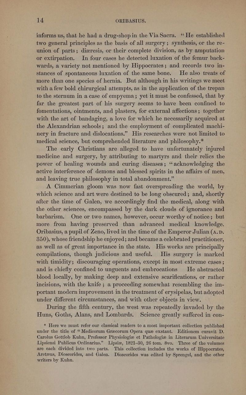 informs us, that he had a drug-shop in the Via Sacra. ‘“ He established two general principles as the basis of all surgery ; synthesis, or the re- union of parts; dieresis, or their complete division, as by amputation or extirpation. In four cases he detected luxation of the femur back- wards, a variety not mentioned by Hippocrates; and records two in- stances of spontaneous luxation of the same bone. He also treats of more than one species of hernia. But although in his writings we meet with a few bold chirurgical attempts, as in the application of the trepan to the sternum in a case of empyema; yet it must be confessed, that by far the greatest part of his surgery seems to have been confined to fomentations, ointments, and plasters, for external affections; together with the art of bandaging, a love for which he necessarily acquired at the Alexandrian schools; and the employment of complicated machi- nery in fracture and dislocations.” His researches were not limited to medical science, but comprehended literature and philosophy.* The early Christians are alleged to have unfortunately injured medicine and surgery, by attributing to martyrs and their relics the power of healing wounds and curing diseases; ‘acknowledging the active interference of demons and blessed spirits in the affairs of men, and leaving true philosophy in total abandonment.” A Cimmerian gloom was now fast overspreading the world, by which science and art were destined to be long obscured; and, shortly after the time of Galen, we accordingly find the medical, along with the other sciences, encompassed by the dark clouds of ignorance and barbarism. One or two names, however, occur worthy of notice; but more from having preserved than advanced medical knowledge. Oribasius, a pupil of Zeno, lived in the time of the Emperor Julian (A.D. 350), whose friendship he enjoyed; and became a celebrated practitioner, as well as of great importance in the state. His works are principally compilations, though judicious and useful. His surgery is marked with timidity; discouraging operations, except in most extreme cases ; and is chiefly confined to unguents and embrocations He abstracted blood locally, by making deep and extensive scarifications, or rather incisions, with the knife ; a proceeding somewhat resembling the im- portant modern improvement in the treatment of erysipelas, but adopted under different circumstances, and with other objects in view. During the fifth century, the west was repeatedly invaded by the Huns, Goths, Alans, and Lombards. Science greatly suffered in con- * Here we must refer our classical readers to a most important collection published under the title of “ Medicorum Grecorum Opera que exstant. Editionem curavit D. Carolus Gottlob Kuhn, Professor Physiologie et Pathologie in Literarum Universitate Lipsiensi Publicus Ordinarius.” Lipsie, 1821-30, 26 tom. 8vo. Three of the volumes are each divided into two parts. This collection includes the works of Hippocrates, Aretzus, Dioscorides, and Galen. Dioscorides was edited by Sprengel, and the other writers by Kuhn.