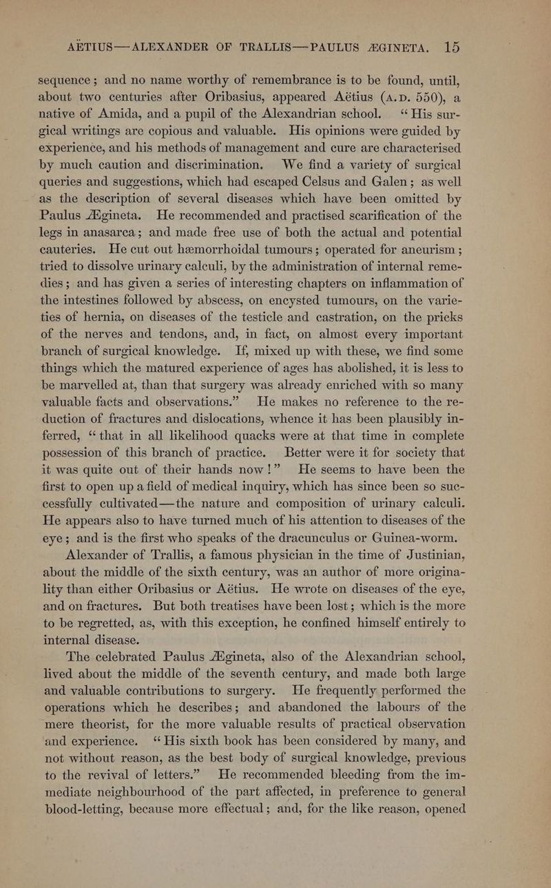 AETIUS—ALEXANDER OF TRALLIS—-PAULUS AGINETA. ro sequence; and no name worthy of remembrance is to be found, until, about two centuries after Oribasius, appeared Aétius (A.D. 550), a native of Amida, and a pupil of the Alexandrian school. ‘“ His sur- gical writings are copious and valuable. His opinions were guided by experience, and his methods of management and cure are characterised by much caution and discrimination. We find a variety of surgical queries and suggestions, which had escaped Celsus and Galen; as well as the description of several diseases which have been omitted by Paulus Aigineta. He recommended and practised scarification of the legs in anasarca; and made free use of both the actual and potential cauteries. He cut out hemorrhoidal tumours; operated for aneurism ; tried to dissolve urinary calculi, by the administration of internal reme- dies; and has given a series of interesting chapters on inflammation of the intestines followed by abscess, on encysted tumours, on the varie- ties of hernia, on diseases of the testicle and castration, on the pricks of the nerves and tendons, and, in fact, on almost every important branch of surgical knowledge. If, mixed up with these, we find some things which the matured experience of ages has abolished, it is less to be marvelled at, than that surgery was already enriched with so many valuable facts and observations.” He makes no reference to the re- duction of fractures and dislocations, whence it has been plausibly in- ferred, ‘that in all likelihood quacks were at that time in complete possession of this branch of practice. Better were it for society that it was quite out of their hands now!” He seems to have been the first to open up afield of medical inquiry, which has since been so suc- cessfully cultivated—the nature and composition of urinary calculi. He appears also to have turned much of his attention to diseases of the eye; and is the first who speaks of the dracunculus or Guinea-worm. Alexander of Trallis, a famous physician in the time of Justinian, about the middle of the sixth century, was an author of more origina- lity than either Oribasius or Aétius. He wrote on diseases of the eye, and on fractures. But both treatises have been lost; which is the more to be regretted, as, with this exception, he confined himself entirely to internal disease. The celebrated Paulus A®gineta, also of the Alexandrian school, lived about the middle of the seventh century, and made both large and valuable contributions to surgery. He frequently performed the operations which he describes; and abandoned the labours of the ‘mere theorist, for the more valuable results of practical observation and experience. ‘ His sixth book has been considered by many, and not without reason, as the best body of surgical knowledge, previous to the revival of letters.” He recommended bleeding from the im- mediate neighbourhood of the part affected, in preference to general blood-letting, because more effectual; and, for the like reason, opened