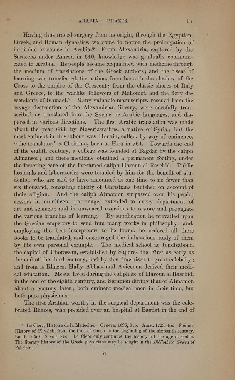 Having thus traced surgery from its origin, through the Egyptian, Greek, and Roman dynasties, we come to notice the prolongation of its feeble existence in Arabia.* From Alexandria, captured by the Saracens under Amrou in 640, knowledge was gradually communi- cated to Arabia. Its people became acquainted with medicine through the medium of translations of the Greek authors; and the “seat of learning was transferred, for a time, from beneath the shadow of the Cross to the empire of the Crescent; from the classic shores of Italy and Greece, to the warlike followers of Mahomet, and the fiery de- scendants of Ishmael.” Many valuable manuscripts, rescued from the savage destruction of the Alexandrian library, were carefully tran- scribed or translated into the Syriac or Arabic languages, and dis- persed in various directions. The first Arabic translation was made about the year 683, by Maserjawaihus, a native of Syria; but the most eminent in this labour was Honain, called, by way of eminence, “the translator,” a Christian, born at Hira in 764. Towards the end of the eighth century, a college was founded at Bagdat by the caliph Almansor; and there medicine obtained a permanent footing, under the fostering care of the far-famed caliph Haroun al Raschid. Public hospitals and laboratories were founded by him for the benefit of stu- dents; who are said to have amounted at one time to no fewer than six thousand, consisting chiefly of Christians banished on account of their religion. And the caliph Almamon surpassed even his prede- cessors in munificent patronage, extended to every department of art and science; and in unweared exertions to restore and propagate the various branches of learning. By supplication he prevailed upon the Grecian emperors to send him many works in philosophy; and, employing the best interpreters to be found, he ordered all these books to be translated, and encouraged the industrious study of them by his own personal example. The medical school at Jondisabour, the capital of Chorassan, established by Sapores the First as early as the end of the third century, had by this time risen to great celebrity ; and from it Rhazes, Hally Abbas, and Avicenna derived their medi- cal education. Mesue lived during the caliphate of Haroun al Raschid, in the end of the eighth century, and Serapion during that of Almamon about a century later; both eminent medical men in their time, but both pure physicians. The first Arabian worthy in the surgical department was the cele- brated Rhazes, who presided over an hospital at Bagdat in the end of * Le Clerc, Histoire de la Medecine. Geneve, 1696, 8vo. Amst. 1723, 4to. Freind’s History of Physick, from the time of Galen to the beginning of the sixteenth century. Lond. 1725-6, 2 vols. 8vo. Le Clere only continues the history till the age of Galen. The literary history of the Greek physicians may be sought in the Bibliotheca Greca of Fabricius. Cc