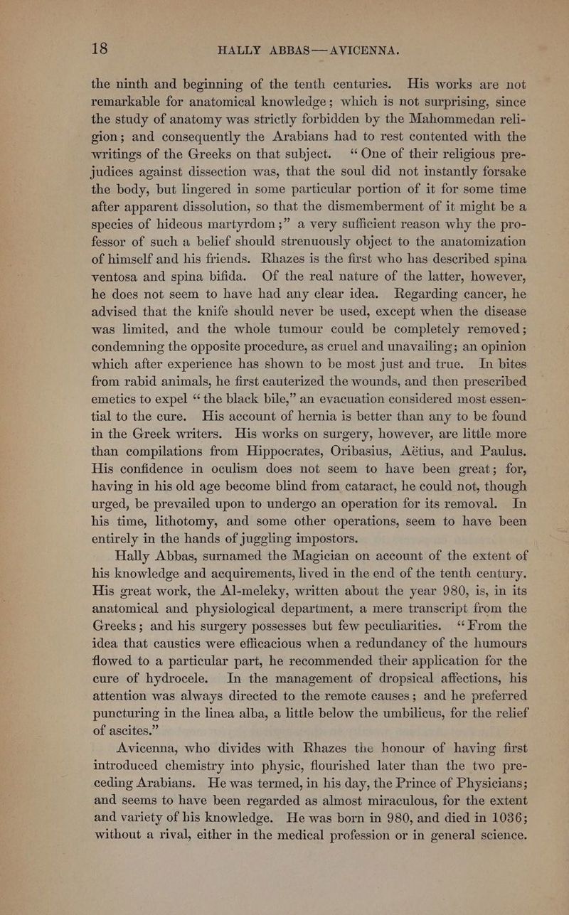 the ninth and beginning of the tenth centuries. His works are not remarkable for anatomical knowledge; which is not surprising, since the study of anatomy was strictly forbidden by the Mahommedan reli- gion; and consequently the Arabians had to rest contented with the writings of the Greeks on that subject. “ One of their religious pre- judices against dissection was, that the soul did not instantly forsake the body, but lingered in some particular portion of it for some time after apparent dissolution, so that the dismemberment of it might be a species of hideous martyrdom ;” a very sufficient reason why the pro- fessor of such a belief should strenuously object to the anatomization of himself and his friends. Rhazes is the first who has described spina ventosa and spina bifida. Of the real nature of the latter, however, he does not seem to have had any clear idea. Regarding cancer, he advised that the knife should never be used, except when the disease was limited, and the whole tumour could be completely removed; condemning the opposite procedure, as cruel and unavailing; an opinion which after experience has shown to be most just and true. In bites from rabid animals, he first cauterized the wounds, and then prescribed emetics to expel “the black bile,” an evacuation considered most essen- tial to the cure. His account of hernia is better than any to be found in the Greek writers. His works on surgery, however, are little more than compilations from Hippocrates, Oribasius, Aétius, and Paulus. His confidence in oculism does not seem to have been great; for, having in his old age become blind from cataract, he could not, though urged, be prevailed upon to undergo an operation for its removal. In his time, lithotomy, and some other operations, seem to have been entirely in the hands of juggling impostors. Hally Abbas, surnamed the Magician on account of the extent of his knowledge and acquirements, lived in the end of the tenth century. His great work, the Al-meleky, written about the year 980, is, in its anatomical and physiological department, a mere transcript from the Greeks; and his surgery possesses but few peculiarities. ‘From the idea that caustics were efficacious when a redundancy of the humours flowed to a particular part, he recommended their application for the cure of hydrocele. In the management of dropsical affections, his attention was always directed to the remote causes; and he preferred puncturing in the linea alba, a little below the umbilicus, for the relief of ascites.” Avicenna, who divides with Rhazes the honour of having first introduced chemistry into physic, flourished later than the two pre- ceding Arabians. He was termed, in his day, the Prince of Physicians; and seems to have been regarded as almost miraculous, for the extent and variety of his knowledge. He was born in 980, and died in 1036; without a rival, either in the medical profession or in general science.