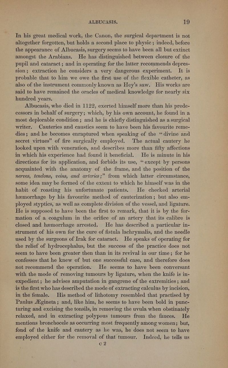 In his great medical work, the Canon, the surgical department is not altogether forgotten, but holds a second place to physic; indeed, before the appearance of Albucasis, surgery seems to have been all but extinct amongst the Arabians. He has distinguished between closure of the pupil and cataract ; and in operating for the latter recommends depres- sion; extraction he considers a very dangerous experiment. It is probable that to him we owe the first use of the flexible catheter, as also of the instrument commonly known as Hey’s saw. His works are said to have remained the oracles of medical knowledge for nearly six hundred years. Albucasis, who died in 1122, exerted himself more than his prede- cessors in behalf of surgery; which, by his own account, he found in a most deplorable condition; and he is chiefly distinguished as a surgical writer. Cauteries and caustics seem to have been his favourite reme- dies; and he becomes enraptured when speaking of the “divine and secret virtues” of fire surgically employed. The actual cautery he looked upon with veneration, and describes more than fifty affections in which his experience had found it beneficial. He is minute in his directions for its application, and forbids its use, ‘except by persons acquainted with the anatomy of the frame, and the position of the nerves, tendons, veins, and arteries;” from which latter circumstance, some idea may be formed of the extent to which he himself was in the habit of roasting his unfortunate patients. He checked arterial hemorrhage by his favourite method of cauterization; but also em- ployed styptics, as well as complete division of the vessel, and ligature. He is supposed to have been the first to remark, that it is by the for- mation of a coagulum in the orifice of an artery that its calibre is closed and hemorrhage arrested. He has described a particular in- strument of his own for the cure of fistula lachrymalis, and the needle used by the surgeons of Irak for cataract. He speaks of operating for the relief of hydrocephalus, but the success of the practice does not seem to have been greater then than in its revival in our time; for he confesses that he knew of but one successful case, and therefore does not recommend the operation. He seems to have been conversant with the mode of removing tumours by ligature, when the knife is in- expedient; he advises amputation in gangrene of the extremities; and is the first who has described the mode of extracting calculus by incision, in the female. His method of lithotomy resembled that practised by Paulus /Egineta; and, like him, he seems to have been bold in punc- turing and excising the tonsils, in removing the uvula when obstinately relaxed, and in extracting polypous tumours from the fauces. He mentions bronchocele as occurring most frequently among women; but, fond of the knife and cautery as he was, he does not seem to have employed either for the removal of that tumour, Indeed, he tells us C2