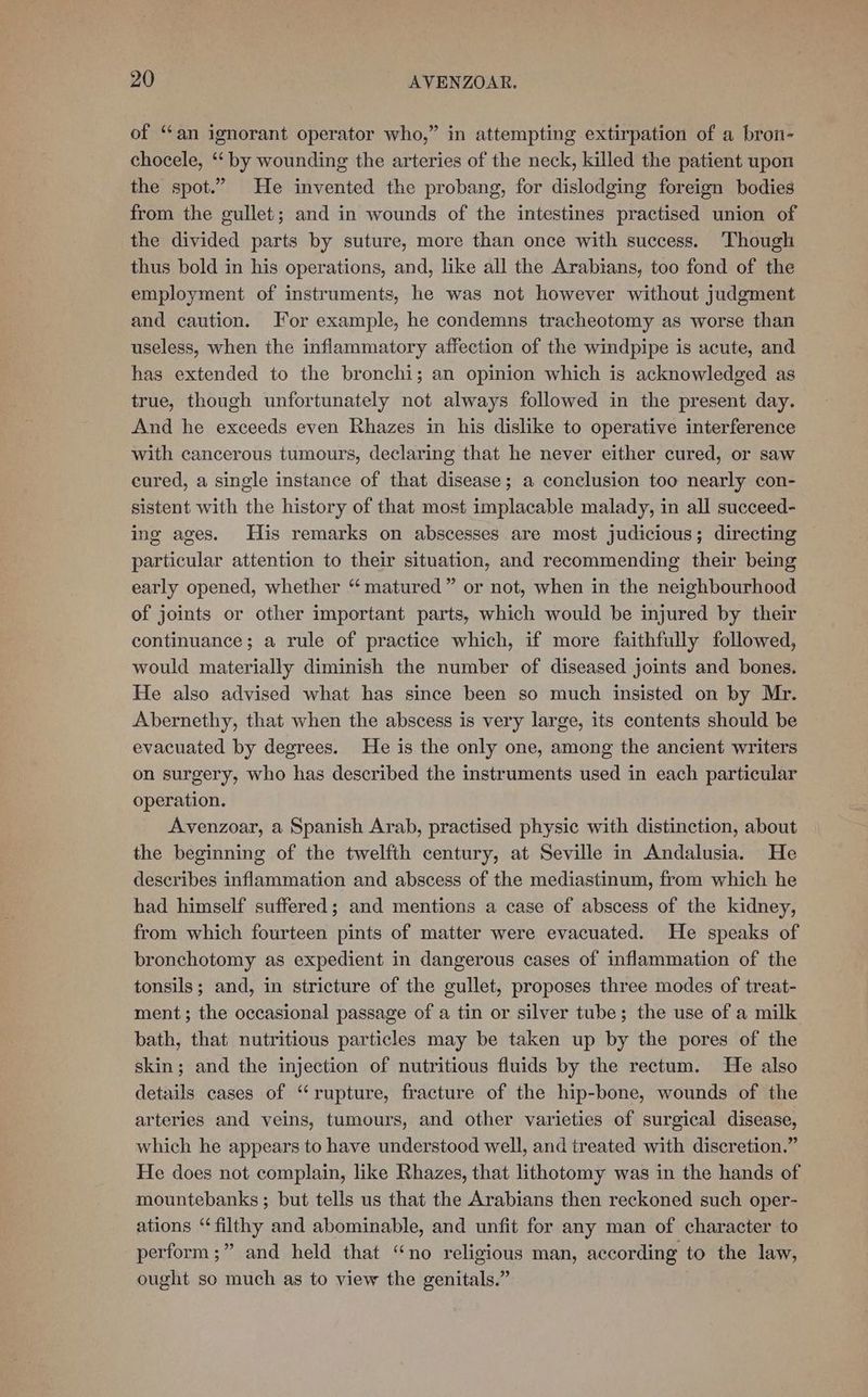 of “an ignorant operator who,” in attempting extirpation of a brom- chocele, “‘ by wounding the arteries of the neck, killed the patient upon the spot.” He invented the probang, for dislodging foreign bodies from the gullet; and in wounds of the intestines practised union of the divided parts by suture, more than once with success. Though thus bold in his operations, and, like all the Arabians, too fond of the employment of instruments, he was not however without judgment and caution. For example, he condemns tracheotomy as worse than useless, when the inflammatory affection of the windpipe is acute, and has extended to the bronchi; an opinion which is acknowledged as true, though unfortunately not always followed in the present day. And he exceeds even Rhazes in his dislike to operative interference with cancerous tumours, declaring that he never either cured, or saw cured, a single instance of that disease; a conelusion too nearly con- sistent with the history of that most implacable malady, in all succeed- ing ages. His remarks on abscesses are most judicious; directing particular attention to their situation, and recommending their being early opened, whether “matured” or not, when in the neighbourhood of joints or other important parts, which would be injured by their continuance; a rule of practice which, if more faithfully followed, would materially diminish the number of diseased joints and bones. He also advised what has since been so much insisted on by Mr. Abernethy, that when the abscess is very large, its contents should be evacuated by degrees. He is the only one, among the ancient writers on surgery, who has described the instruments used in each particular operation. Avenzoar, a Spanish Arab, practised physic with distinction, about the beginning of the twelfth century, at Seville in Andalusia. He describes inflammation and abscess of the mediastinum, from which he had himself suffered; and mentions a case of abscess of the kidney, from which fourteen pints of matter were evacuated. He speaks of bronchotomy as expedient in dangerous cases of inflammation of the tonsils; and, in stricture of the gullet, proposes three modes of treat- ment; the occasional passage of a tin or silver tube; the use of a milk bath, that nutritious particles may be taken up by the pores of the skin; and the injection of nutritious fluids by the rectum. He also details cases of ‘rupture, fracture of the hip-bone, wounds of the arteries and veins, tumours, and other varieties of surgical disease, which he appears to have understood well, and treated with discretion.” He does not complain, like Rhazes, that lithotomy was in the hands of mountebanks ; but tells us that the Arabians then reckoned such oper- ations ‘filthy and abominable, and unfit for any man of character to perform ;” and held that “no religious man, according to the law, ought so much as to view the genitals.”