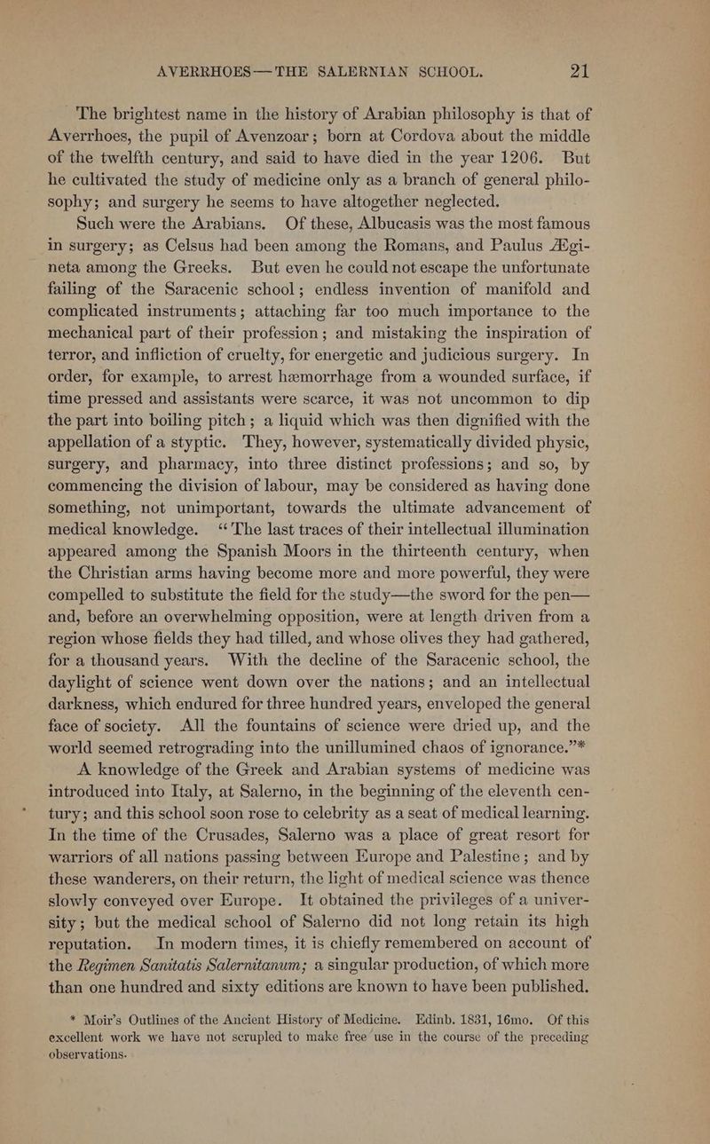 _ The brightest name in the history of Arabian philosophy is that of Averrhoes, the pupil of Avenzoar; born at Cordova about the middle of the twelfth century, and said to have died in the year 1206. But he cultivated the study of medicine only as a branch of general philo- sophy; and surgery he seems to have altogether neglected. Such were the Arabians. Of these, Albucasis was the most famous in surgery; as Celsus had been among the Romans, and Paulus Adgi- neta among the Greeks. But even he could not escape the unfortunate failing of the Saracenic school; endless invention of manifold and complicated instruments; attaching far too much importance to the mechanical part of their profession; and mistaking the inspiration of terror, and infliction of cruelty, for energetic and judicious surgery. In order, for example, to arrest hemorrhage from a wounded surface, if time pressed and assistants were scarce, it was not uncommon to dip the part into boiling pitch; a liquid which was then dignified with the appellation of a styptic. They, however, systematically divided physic, surgery, and pharmacy, into three distinct professions; and so, by commencing the division of labour, may be considered as having done something, not unimportant, towards the ultimate advancement of medical knowledge. ‘The last traces of their intellectual illumination appeared among the Spanish Moors in the thirteenth century, when the Christian arms having become more and more powerful, they were compelled to substitute the field for the study—the sword for the pen— and, before an overwhelming opposition, were at length driven from a region whose fields they had tilled, and whose olives they had gathered, for a thousand years. With the decline of the Saracenic school, the daylight of science went down over the nations; and an intellectual darkness, which endured for three hundred years, enveloped the general face of society. All the fountains of science were dried up, and the world seemed retrograding into the unillumined chaos of ignorance.”* A knowledge of the Greek and Arabian systems of medicine was introduced into Italy, at Salerno, in the beginning of the eleventh cen- tury; and this school soon rose to celebrity as a seat of medical learning. In the time of the Crusades, Salerno was a place of great resort for warriors of all nations passing between Europe and Palestine; and by these wanderers, on their return, the light of medical science was thence slowly conveyed over Europe. It obtained the privileges of a univer- sity; but the medical school of Salerno did not long retain its high reputation. In modern times, it is chiefly remembered on account of the Regimen Sanitatis Salernitanum; a singular production, of which more than one hundred and sixty editions are known to have been published. * Moir’s Outlines of the Ancient History of Medicine. Edinb. 1831, 16mo. Of this excellent work we have not scrupled to make free use in the course of the preceding observations.