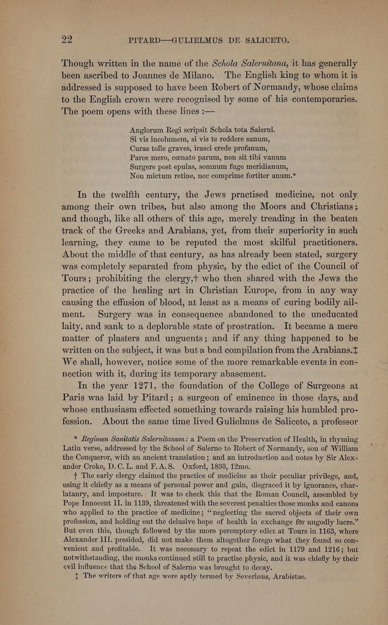oD PITARD—GULIELMUS DE SALICETO. © Though written in the name of the Schola Salernitana, it has generally been ascribed to Joannes de Milano. The English king to whom it is addressed is supposed to have been Robert of Normandy, whose claims to the English crown were recognised by some of his contemporaries. The poem opens with these lines :— Anglorum Regi scripsit Schola tota Salerni. Si vis incolumem, si vis te reddere sanum, Curas tolle graves, irasci crede profanum, Parce mero, ccenato parum, non sit tibi vanum Surgere post epulas, somnum fuge meridianum, Non mictum retine, nec comprime fortiter anum.* In the twelfth century, the Jews practised medicine, not only among their own tribes, but also among the Moors and Christians ; and though, like all others of this age, merely treading in the beaten track of the Greeks and Arabians, yet, from their superiority in such learning, they came to be reputed the most skilful practitioners. About the middle of that century, as has already been stated, surgery was completely separated from physic, by the edict of the Council of Tours; prohibiting the clergy,+ who then shared with the Jews the practice of the healing art in Christian Europe, from in any way causing the effusion of blood, at least as a means of curing bodily ail- ment. Surgery was in consequence abandoned to the uneducated laity, and sank to a deplorable state of prostration. It became a mere matter of plasters and unguents; and if any thing happened to be written on the subject, it was but a bad compilation from the Arabians.+ We shall, however, notice some of the more remarkable events in con- nection with it, during its temporary abasement. In the year 1271, the foundation of the College of Surgeons at Paris was laid by Pitard; a surgeon of eminence in those days, and whose enthusiasm effected something towards raising his humbled pro- fession. About the same time lived Gulielmus de Saliceto, a professor * Regimen Santtatis Salernitanum: a Poem on the Preservation of Health, in rhyming Latin verse, addressed by the School of Salerno to Robert of Normandy, son of William the Conqueror, with an ancient translation ; and an introduction and notes by Sir Alex- ander Croke, D.C. L. and F.A.S. Oxford, 1830, 12mo. + The early clergy claimed the practice of medicine as their peculiar privilege, and, using it chiefly as a means of personal power and gain, disgraced it by ignorance, char- latanry, and imposture. It was to check this that the Roman Council, assembled by Pope Innocent II. in 1189, threatened with the severest penalties those monks and canons who applied to the practice of medicine; ‘“‘neglecting the sacred objects of their own profession, and holding out the delusive hope of health in exchange for ungodly lucre.” But even this, though followed by the more peremptory edict at Tours in 1163, where Alexander IIT. presided, did not make them altogether forego what they found so con- venient and profitable. It was necessary to repeat the edict in 1179 and 1216; but notwithstanding, the monks continued still to practise physic, and it was chiefly by their evil influence that the School of Salerno was brought to decay. { The writers of that age were aptly termed by Severinus, Arabistae.