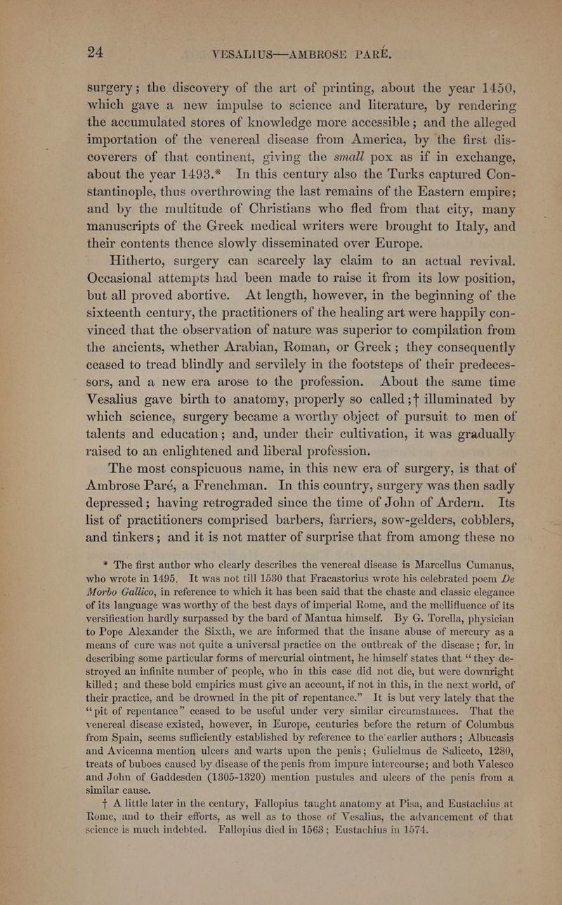 surgery; the discovery of the art of printing, about the year 1450, which gave a new impulse to science and literature, by rendering the accumulated stores of knowledge more accessible; and the alleged importation of the venereal disease from America, by the first dis- coverers of that continent, giving the small pox as if in exchange, about the year 1493.* In this century also the Turks captured Con- stantinople, thus overthrowing the last remains of the Eastern empire; and by the multitude of Christians who fled from that city, many manuscripts of the Greek medical writers were brought to Italy, and their contents thence slowly disseminated over Europe. Hitherto, surgery can scarcely lay claim to an actual revival. Occasional attempts had been made to raise it from its low position, but all proved abortive. At length, however, in the beginning of the sixteenth century, the practitioners of the healing art were happily con- vinced that the observation of nature was superior to compilation from the ancients, whether Arabian, Roman, or Greek; they consequently ceased to tread blindly and servilely in the footsteps of their predeces- sors, and a new era arose to the profession. About the same time Vesalius gave birth to anatomy, properly so called ;t illuminated by which science, surgery became a worthy object of pursuit to men of talents and education; and, under their cultivation, it was gradually raised to an enlightened and liberal profession. The most conspicuous name, in this new era of surgery, is that of Ambrose Paré, a Frenchman. In this country, surgery was then sadly depressed; having retrograded since the time of John of Ardern. Its list of practitioners comprised barbers, farriers, sow-gelders, cobblers, and tinkers; and it is not matter of surprise that from among these no * The first author who clearly describes the venereal disease is Marcellus Cumanus, who wrote in 1495. It was not till 1530 that Fracastorius wrote his celebrated poem De Morbo Gallico, in reference to which it has been said that the chaste and classic elegance of its language was worthy of the best days of imperial Rome, and the mellifluence of its versification hardly surpassed by the bard of Mantua himself. By G. Torella, physician to Pope Alexander the Sixth, we are informed that the insane abuse of mercury as a means of cure was not quite a universal practice on the outbreak of the disease; for, in describing some particular forms of mercurial ointment, he himself states that “they de- stroyed an infinite number of people, who in this case did not die, but were downright killed; and these bold empirics must give an account, if not in this, in the next world, of their practice, and be drowned in the pit of repentance.” It is but very lately that the ‘“‘nit of repentance” ceased to be useful under very similar circumstances. That the venereal disease existed, however, in Europe, centuries before the return of Columbus from Spain, seems sufficiently established by reference to the earlier authors ; Albucasis and Avicenna mention ulcers and warts upon the penis; Gulielmus de Saliceto, 1280, treats of buboes caused by disease of the penis from impure intercourse; and both Valesco and John of Gaddesden (1805-1320) mention pustules and ulcers of the penis from a similar cause. + A little later in the century, Fallopius taught anatomy at Pisa, and Eustachius at Rome, and to their efforts, as well as to those of Vesalius, the advancement of that science is much indebted. Fallopius died in 1563; Eustachius in 1574.