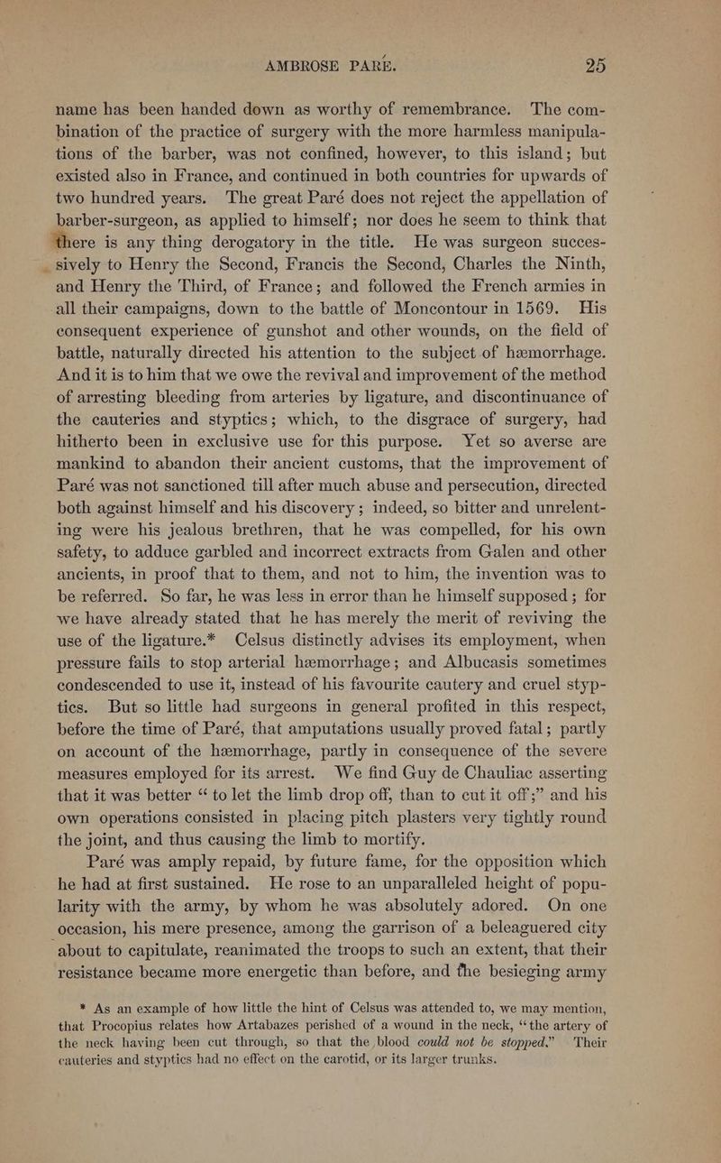 name has been handed down as worthy of remembrance. The com- bination of the practice of surgery with the more harmless manipula- tions of the barber, was not confined, however, to this island; but existed also in France, and continued in both countries for upwards of two hundred years. The great Paré does not reject the appellation of barber-surgeon, as applied to himself; nor does he seem to think that there is any thing derogatory in the title. He was surgeon succes- _ sively to Henry the Second, Francis the Second, Charles the Ninth, and Henry the Third, of France; and followed the French armies in all their campaigns, down to the battle of Moncontour in 1569. His consequent experience of gunshot and other wounds, on the field of battle, naturally directed his attention to the subject of hemorrhage. And it is to him that we owe the revival and improvement of the method of arresting bleeding from arteries by ligature, and discontinuance of the cauteries and styptics; which, to the disgrace of surgery, had hitherto been in exclusive use for this purpose. Yet so averse are mankind to abandon their ancient customs, that the improvement of Paré was not sanctioned till after much abuse and persecution, directed both against himself and his discovery ; indeed, so bitter and unrelent- ing were his jealous brethren, that he was compelled, for his own safety, to adduce garbled and incorrect extracts from Galen and other ancients, in proof that to them, and not to him, the invention was to be referred. So far, he was less in error than he himself supposed ; for we have already stated that he has merely the merit of reviving the use of the ligature.* Celsus distinctly advises its employment, when pressure fails to stop arterial hemorrhage; and Albucasis sometimes condescended to use it, instead of his favourite cautery and cruel styp- tics. But so little had surgeons in general profited in this respect, before the time of Paré, that amputations usually proved fatal; partly on account of the hemorrhage, partly in consequence of the severe measures employed for its arrest. We find Guy de Chauliac asserting that it was better “ to let the limb drop off, than to cut it off;” and his own operations consisted in placing pitch plasters very tightly round the joint, and thus causing the limb to mortify. Paré was amply repaid, by future fame, for the opposition which he had at first sustained. He rose to an unparalleled height of popu- larity with the army, by whom he was absolutely adored. On one occasion, his mere presence, among the garrison of a beleaguered city about to capitulate, reanimated the troops to such an extent, that their resistance became more energetic than before, and the besieging army * As an example of how little the hint of Celsus was attended to, we may mention, that Procopius relates how Artabazes perished of a wound in the neck, “the artery of the neck having been cut through, so that the blood could not be stopped.” — Their cauteries and styptics had no effect on the carotid, or its larger trunks.