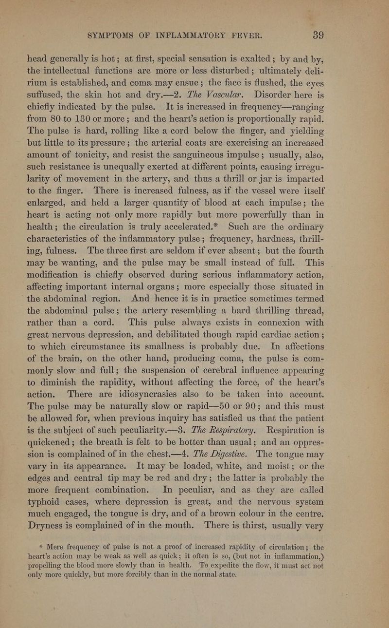 head generally is hot; at first, special sensation is exalted; by and by, the intellectual functions are more or less disturbed; ultimately deli- rium is established, and coma may ensue; the face is flushed, the eyes suffused, the skin hot and dry.—2. The Vascular. Disorder here is chiefly indicated by the pulse. It is increased in frequency—ranging from 80 to 130 or more; and the heart’s action is proportionally rapid. The pulse is hard, rolling like a cord below the finger, and yielding but little to its pressure; the arterial coats are exercising an increased amount of tonicity, and resist the sanguineous impulse; usually, also, such resistance is unequally exerted at different points, causing irregu- larity of movement in the artery, and thus a thrill or jar is imparted to the finger. There is increased fulness, as if the vessel were itself enlarged, and held a larger quantity of blood at each impulse; the heart is acting not only more rapidly but more powerfully than in health; the circulation is truly accelerated.* Such are the ordinary characteristics of the inflammatory pulse; frequency, hardness, thrill- ing, fulness. The three first are seldom if ever absent; but the fourth may be wanting, and the pulse may be small instead of full. This modification is chiefly observed during serious inflammatory action, affecting important internal organs; more especially those situated in the abdominal region. And hence it is in practice sometimes termed the abdominal pulse; the artery resembling a hard thrilling thread, rather than a cord. This pulse always exists in connexion with great nervous depression, and debilitated though rapid cardiac action ; to which circumstance its smallness is probably due. In affections of the brain, on the other hand, producing coma, the pulse is com- monly slow and full; the suspension of cerebral influence appearing to diminish the rapidity, without affecting the force, of the heart’s action. There are idiosyncrasies also to be taken into account. The pulse may be naturally slow or rapid—50 or 90; and this must be allowed for, when previous inquiry has satisfied us that the patient is the subject of such peculiarity.—3. The Respiratory. Respiration is quickened; the breath is felt to be hotter than usual; and an oppres- sion is complained of in the chest.—4. The Digestive. The tongue may vary in its appearance. It may be loaded, white, and moist; or the edges and central tip may be red and dry; the latter is probably the more frequent combination. In peculiar, and as they are called typhoid cases, where depression is great, and the nervous system much engaged, the tongue is dry, and of a brown colour in the centre. Dryness is complained of in the mouth. There is thirst, usually very * Mere frequency of pulse is not a proof of increased rapidity of circulation; the heart’s action may be weak as well as quick; it often is so, (but not in inflammation,) propelling the blood more slowly than in health. To expedite the flow, it must act not only more quickly, but more forcibly than in the normal state.