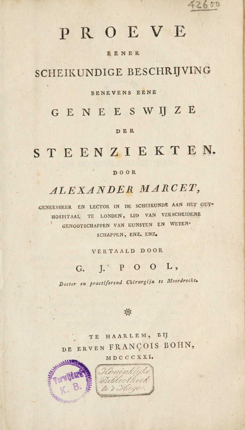 ' * V ' j ■ | PROEVE E E N E R SCHEIKUNDIGE BESCHRIJVING $ BENEVENS EENE GENEESWIJZE DER STEENZIEKTEN. DOOR ALEXANDER MARC ET, GENEESHEER EN LECTOR IN DE SCHEIKUNDE AAN HET GUY* HOSPITAAL TE LONDEN, LID VAN VERSCHEIDENE GENOOTSCHAPPEN VAN KUNSTEN EN WETEN* SCHAPPEN, ENZ. ENZ* VERTAALD DOOR G. J. P O O L, Doctor en practiferend Chirurgijn te Moordrecht. ■A& TE HAARLEM, BIJ de erven FRANCOIS BOIIN, 'Y n, y^ • / / Y'a O' O*