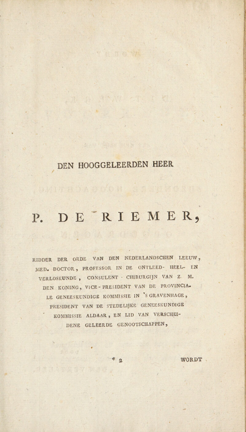 DEN HOOGGELEERDEN HEER P. DE'RIEMER, RIDDER. DER. ORDE VAN DEN NEDERLANDSCHEN LEEUW , MED. DOCTOPv , PROFESSOR IN DE ONTLEED- HEEL- EN VERLOSKUNDE , CONSULENT • CHIRURGIJN VAN Z M. DEN KONING, VICE-PRESIDENT VAN DE PROVINCIA¬ LE GENEESKUNDIGE KOMMISSIE IN ’s GRAVENHAGE, PRESIDENT VAN DE STEDE LIJKE GENEESKUNDIGE KOMMISSIE ALDAAR , EN LID VAN VERSCHEI¬ DENE GELEERDE GENOOTSCHAPPEN, WORDT /