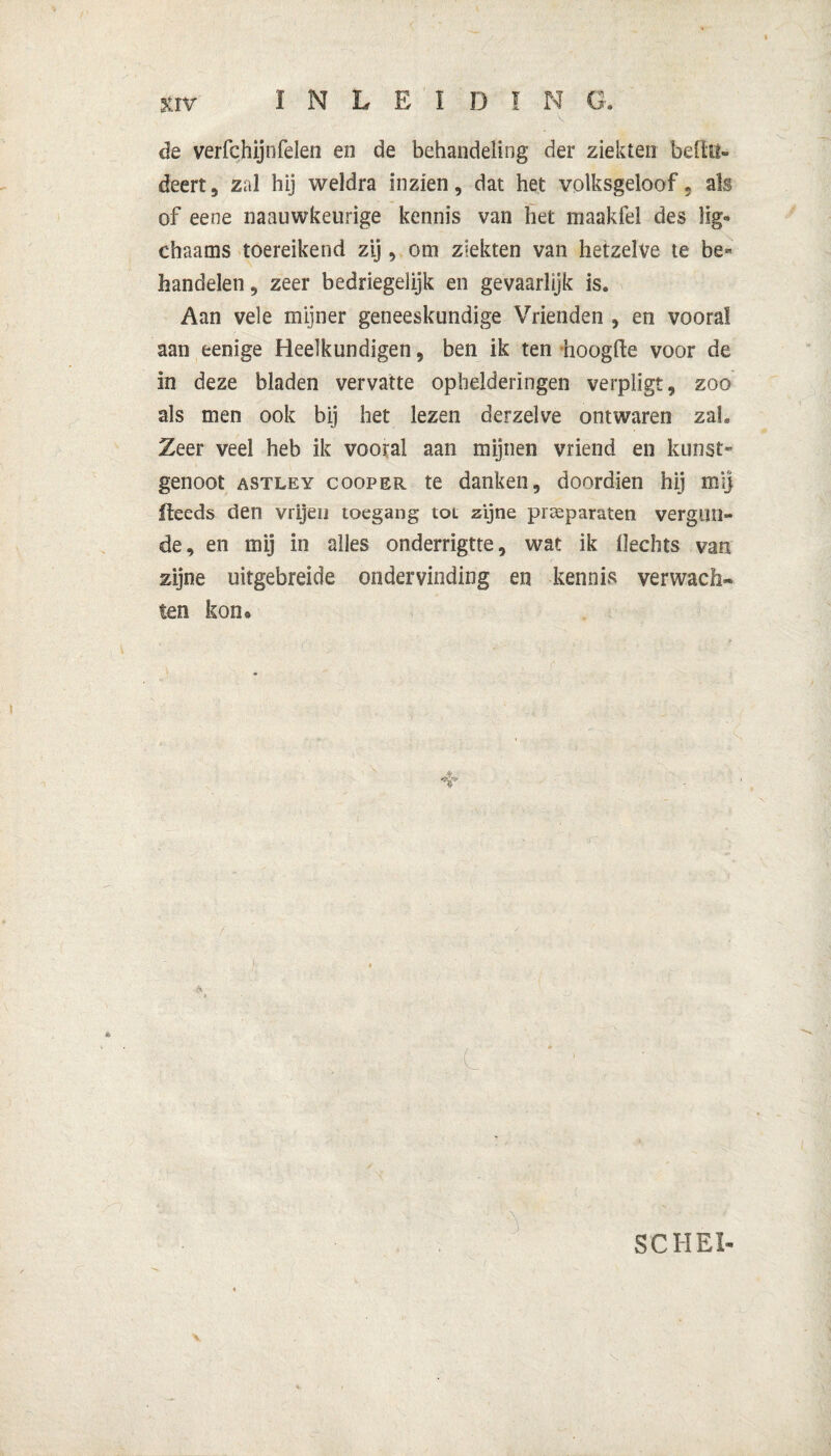 de verfchijnfelen en de behandeling der ziekten bellti- deert, zal hij weldra inzien, dat het volksgeloof* als of eene naauwkeurige kennis van het maakfel des lig- chaams toereikend zij, om ziekten van hetzelve te be« handelen, zeer bedriegelijk en gevaarlijk is. Aan vele mijner geneeskundige Vrienden , en vooral aan eenige Heelkundigen, ben ik ten hoogde voor de in deze bladen vervatte ophelderingen verpligt, zoo als men ook bij het lezen derzelve ontwaren zal. Zeer veel heb ik vooral aan mijnen vriend en kunst¬ genoot astley cooper te danken, doordien hij mij Iteeds den vrijen toegang tot zijne preparaten vergun¬ de, en mij in alles onderrigtte, wat ik Hechts van zijne uitgebreide ondervinding en kennis verwach¬ ten kon* SCHEI-