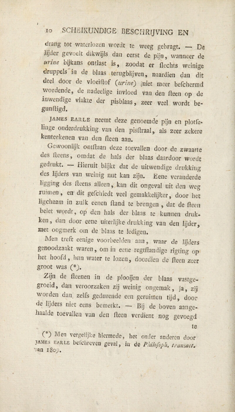 drang tot waterlozen worde te weeg gebragt. — Da Ji,dei gevoeit dikwijls dan eerst de pijn, wanneer de ïifitie o ij kans ontlast is, zoodat er Hechts weinige druppels in de blaas terugblijven, naardien dan dit deel door de vloeiftof (urine) èniet meer befchermd wordende, de nadeelige invloed van den Heen op de inwendige vlakte der pisblaas, zeer veel wordt be- gunftigd. JAMES earle neemt deze genoemde pijn en plotfe- hoge onderdrukking van den pisflraal, als zeer zekere kenteekenen van den fteen aan. Gewoonlijk ontdaan deze toevallen door de zwaarte des Heens, omdat de hals der blaas daardoor wordt gedrukt. — Hieruit blijkt dat de uitwendige drukking des lijders van weinig nut kan zijn. Eene veranderde kgging des Heens alleen, kan dit ongeval uit den weg ruimen, en dit gefchiedt veel gemakkelijker, door het ligchaam in zulk eenen Hand te brengen , dat de Heen oJet wordt, op den hals der blaas te kunnen druk» ken, dan door eene uiterlijke drukking van den lijder, met oogmerk om de blaas te ledigen. Men treft eenige voorbeelden aan, waar de lijders genoodzaakt waren, om in eene regtfhndige rigting op het hoofd, hnn water te lozen, doordien de Heen zeer groot was (*). Zrijn de Heenen in de plooijen der blaas vastge- groeid, dan veroorzaken zij weinig ongemak, ja, zij worden dan; zelfs gedurende een geruimen tijd, door de lijders niet eens bemerkt. — Bij de boven aange- haalde toevallen van den Heen verdient nog gevoegd te CO Men vergelijke hiermede, het onder anderen door JAMES earle befchreven geval, in de Philofoph. transact, vm i8op. ' J i- '' ; - c ’ ,