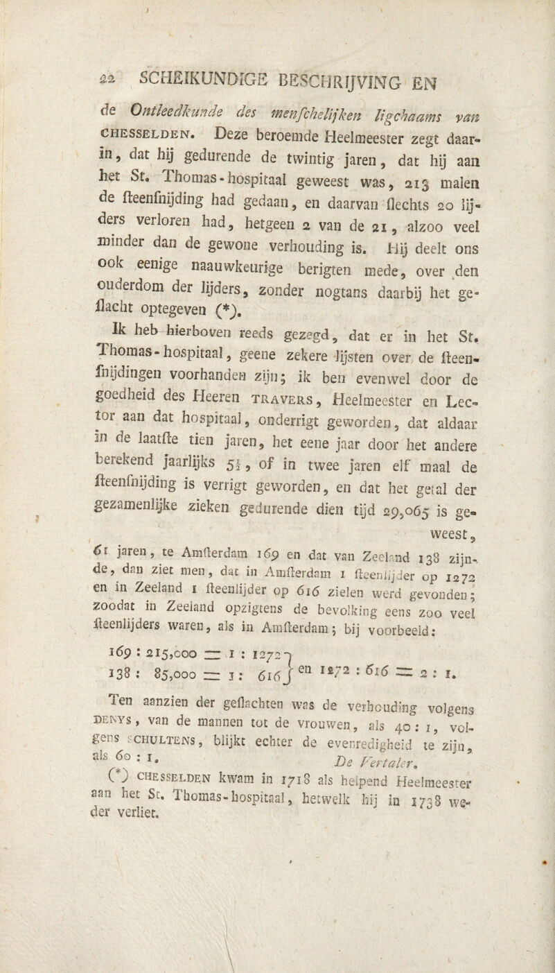 ) ZZ SCHEIKUNDIGE BESCHRIJVING £N cis Ontleedkunde nes wsuJchelijkeji ligchctawis van chesselden. Deze beroemde Heelmeester zegt daar¬ in , dat hij gedurende de twintig jaren, dat hij aan het St. Thomas-hospitaal geweest was, 213 malen de fteenfnijding had gedaan, en daarvan flechis 20 lij¬ ders verloren had, hetgeen 2 van de 21, alzoo veel minder dan de gewone verhouding is. iiij deelt ons ook eenige naauwkeurige berigten mede, over den ouderdom der lijders, zonder nogtans daarbij het ge¬ il acht optegeven (*J. Ik heb hierboven reeds gezegd, dat er in het St. Thomas-hospitaal, geene zekere lijsten over de fteen- fnijdingen voorhanden zijn; ik ben evenwel door de goeuheid des Heeren travers. Heelmeester en Lec¬ tor aan dat hospitaal, cnderrigt geworden, dat aldaar i.n de laatfce tien jaren, het eene jaar door het andere betekend jaarlijks 51, of in twee jaren elf maal de fteenfnijding is verrigt geworden, en dat het getal der gezamenlijke zieken gedurende dien tijd 29,065 is ge¬ weest, 6ï jaren, te Amfterdam 169 en dat van Zeeland 138 zijn-, de, dan ziet men, dat in Amfterdam 1 fteeniijder op 12 ?2 en in Zeeland 1 fteeniijder op 616 zielen werd gevonden; zoodat in Zeeland opzigtens de bevolking eens zoo veel fteenlijders waren, als in Amfterdam; bij voorbeeld: 169 : 2I5jCoo znT'i : 1272D 238 •' 85,000 zz i: 616 J en 1 2 * ^ 2 ‘ ï. Ten aanzien der gedachten was de verhouding volgens dewys, van de mannen tot de vrouwen, als 40: i, vol¬ gens schultens, blijkt echter de evenredigheid te zijn, • Is De Vertaler. C) chesselden kwam in 1718 als helpend Heelmeester aan liet Sc. Thomas-hospitaal, hetwelk hij in 3738 we¬ der verliet. *