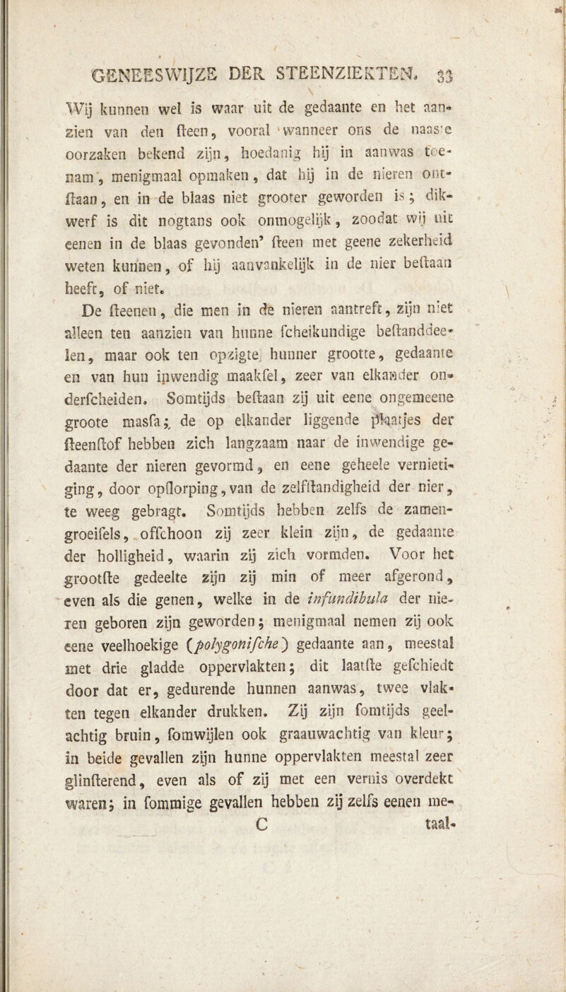 \' Wij kunnen wel is waar uit de gedaante en het aan* zien van den (leen, vooral 'wanneer ons de naasre oorzaken bekend zijn, hoedanig hij in aanwas toe¬ nam , menigmaal opmaken, dat hij in de nieren ont- ilaan, en in de blaas niet grooter geworden is; dik¬ werf is dit nogtans ook ónmogelijk, zoodat wij uit eenen in de blaas gevonden’ fteen met geene zekerheid weten kunnen, of hij aanvankelijk in de nier beilaan heeft, of niet. De fteenen, die men in de nieren aantreft, zijn met alleen ten aanzien van hunne fcheikundige beftanddee- len, maar ook ten opzigte hunner grootte, gedaante en van hun inwendig maakfel, zeer van elkaader on» derfcheiden. Somtijds beftaan zij uit eene ongemeens groote masfa;, de op elkander liggende plaatjes der üeendof hebben zich langzaam naar de inwendige ge¬ daante der nieren geyormd, en eene geheele vernieti¬ ging, door opdorping, van de zelf handigheid der nier, te weeg gebragt. Somtijds hebben zelfs de zamen- groeifels, offchoon zij zeer klein zijn, de gedaante der holligheid, waarin zij zich vormden. Voor het grootfte gedeelte zijn zij min of meer afgerond, even als die genen, welke in de infuncUbula der nie¬ ren geboren zijn geworden; menigmaal nemen zij ook eene veelhoekige (polygonifche) gedaante aan, meestal met drie gladde oppervlakten; dit laatfte gefchiedt door dat er, gedurende hunnen aanwas, twee vlak¬ ten tegen elkander drukken. Zij zijn fomtijds geel¬ achtig bruin, fomwijlen ook graauwachtig van kleur; in beide gevallen zijn hunne oppervlakten meestal zeer glinfterend, even als of zij met een vernis overdekt waren; in fomraige gevallen hebben zij zelfs eenen me- C taal-