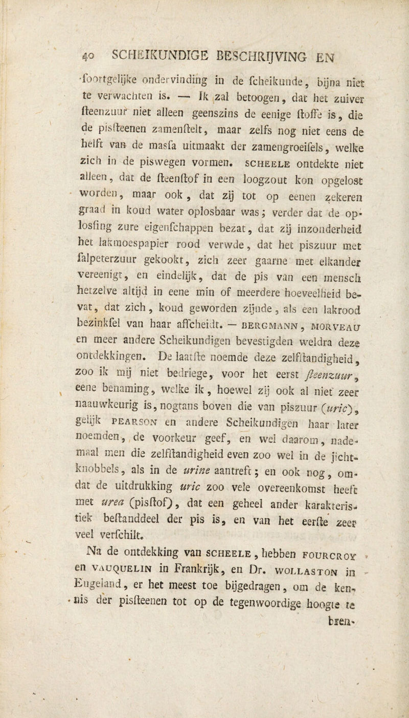 Soortgelijke ondervinding in de fcheikunde, bijna niet te verwachten is. — ik zal betoogen, dat het zuiver fteenzuur niet alleen geenszins de eenige ftoffe is, die de pisfteenen zamenftelt, maar zelfs nog niet eens de helft van de masfa uitmaakt der zamengroeifels, welke zich in de piswegen vormen, scheele ontdekte niet aiieen, dat de fteenftof in een loogzout kon opgelost worden, maar ook , dat zij tot op eenen zekeren graad in koud water oplosbaar was; verder dat de op- losfing zure eigenfchappen bezat, dat zij inzonderheid het lasmoespapier rood verwde, dat het piszuur met falpeterzuur gekookt, zich zeer gaarne met elkander vereenigt, en eindelijk, dat de pis van een menscli hetzelve altijd in eene mie of meerdere hoeveelheid be¬ vat , dat zich, koud geworden zijnde , als een lakrood bezinkfei van haar affcheidt. — bergmanm , morveah en meer andere Scheikundigen bevestigden weldra deze ontdekkingen. De laaide noemde deze zelfstandigheid 9 zoo ik mij niet bedriege, voor het eerst fleenzuur, eene benaming, welke ik, hoewel zij ook al niet zeer naauwkeurig is,nogtans boven die van piszuur (uric)9 gelijk pearson en andere Scheikundigen haar later noemden, de voorkeur geef, en wel daarom, nade- maal men die zelfliandigheid even zoo wei in de jicht- knobbels, als in de urine aan treft; en ook nog, om¬ dat de uitdrukking uric zoo vele overeenkomst heeft met urea (pisftof), dat een geheel ander karakteris¬ tiek bellanddeel der pis is, en van het eerde zeer veel verfchilt. Na de ontdekking van scheele , hebben fourcroy en VAUQUELiN in Frankrijk, en Dr. wollaston in Engeland, er het meest toe bijgedragen, om de ken» * der pisfteenen tot op de tegenwoordige boogie te kien-