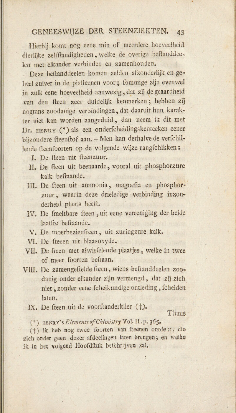 Hierbij komt nog eene min of meerdere hoeveelheid dierlijke zelRtandigheden, welke de overige beRanddee- len met elkander verbinden en zamenhouden. Deze beftanddeelen komen zelden afzonderlijk en ge¬ heel zuiver in de pEReenen voor; fomaiige zijn evenwel in zulk eene hoeveelheid aanwezig, dat zij de geaardheid van den (leen zeer duidelijk kenmerken; hebben zij nogtans zoodanige verbindingen, dat daaruit hun karak¬ ter niet kan worden aangeduid, dan neem ik dit met Dr. henry (*) als een onderfcheidingskenteeken eener bijzondere ReenRpf aan, - Men kan derhalve de verfchïl- lende Reenfoorten op de volgende wijze rangfchikken: I. De Reen uit Reenzuur. II. De Reen uit beenaarde, vooral uit phosphorzure kalk beRaande. III. De Reen uit ammonia, magnefia en phosphor- zuur, waarin deze drieledige verbinding inzon¬ derheid plaats heeft. IV. De fmeltbare Reen , uit eene vereeniging der beide laatfte beftaande. V. De moerbeziën Reen, uit zuringzure kalk. VI. De fteeen uit blaasoxyde. VIL De Reen met afwisfelende plaatjes, welke in twee, of meer foorten beftaan. VIIL De zamengefielde Reen, wiens beftanddeelen zoo¬ danig onder elkander zijn vermengd, dat zij zich niet, zonder eene fchelkundige ontleding, fcheiden laten. IX. De Reen uit de voorftanderklier (f). Titans (*) henry’s Element*ofChlmistry Vol II. p. 365, (f) Ik heb nog twee foorten van Reenen ontdekt, die zich onder geen dezer afdeelingen laten brengen; en welke ik in het volgend HoofdRuk befchrijven zal.