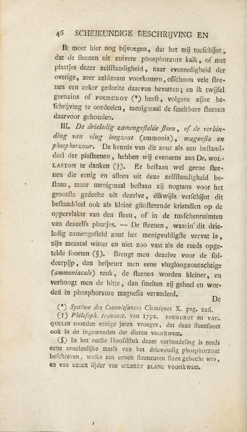 Ik moet hier nog bijvoegen, dat het mij toefchijnt, dat de fteenen uit zuivere phosphorzure kalk, of met plaatjes dezer zeliftandigheid, naar evenredigheid der ovenge, zeer zeldzaam voorkomen, offchoon vele ftee- Men zeker gedeelte daarvan bevatten, en ik twijfel geenzins of fourcroy (*) heeft, volgens zijne be- fch rij ving te oordeeien, menigmaal de fmeltbare fteenen daarvoor gehouden. Ili. De drieleaig zatnengefielde fleeti, of de verhin• ding van vlug loogzout (ammonia), magnefia en phosphorzuur. De kennis van dit zout als een beftand- deel der pisfteenen, hebben wij eveneens aan Dr. wol¬ fton- te danken (f). Er beftaan wel geene ftee¬ nen die eenig en alleen uit deze zelfftandigheid be~ Kaan, maar menigmaal beftaan zij nogtaos voor het grootfte gedeelte uit dezelve, dikwijls verfchijnt dit beftanddeel ook als kleine giiofterende kristallen op de oppervlakte van den fteen, of in de tusfchenruimten van deszei Fs plaatjes. De fteenen , waarin dit drie¬ ledig zatnengefteld zout het menigvuldigfte vervat is, zijn meestal witter en niet zoo vast als de reeds opge¬ telde foorten (§). Brengt men dezelve voor de fol- deerpijp, dan befpeurt men eene vlugloogzoutachtige (ammoniacale) reuk, de fteenen worden kleiner, en verhoogt men de hitte, dan fmelten zij geheel en wor¬ den in phosphorzure magnefia veranderd. De (*) Systême des Connoisfanccs Chimiques X. pag. 226. (t) Philofoph. transact. van 1792. fourcroy en vaü- quelïn toonden eenige jaren vroeger, dat deze fteenfoort ook in de ingewanden der dieren voorkwam. ($) In het eertle Hoofdftuk dezer verhandeling is reeds eene aanzienlijke masfa van het drievoudig phosphorzout befchreven, welke aan eenen fteenzuren fteengehecht was, en van eenen lijder van gilbeet blane voortkwam.