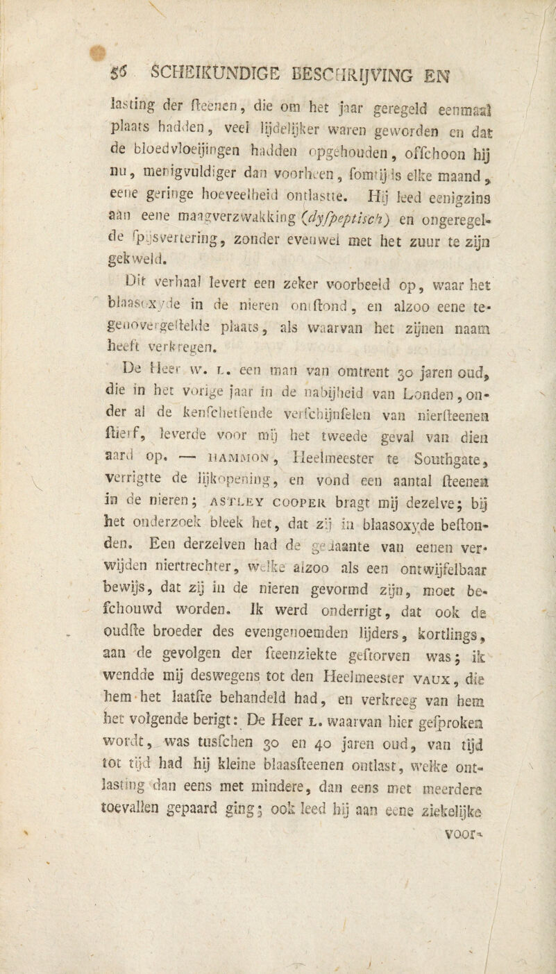 lasting der fteènen, die om het jtar geregeld eenmaal plaats hadden, veel lijdélijker waren geworden en dat de bloedvloeiingen hadden opgehouden, offchoon hij int, nienigvuldtger dan voorheen, fomtijls elke maand^ eene geringe hoeveelheid ontlastte. Hij leed eenigzin3 Sun eene maagverzwakkiog {dyfpeptisch) en ongeregei- t^e spijsvertering, zonder evenwel met het zuur te zijn gekweld. Uit vernaai levert een zeker voorbeeld op, waar het biaasexyde in de nieren om Hond, en alzoo eene te¬ genovergestelde plaats, als waarvan het zijnen naam heeft verkregen. De Heer w. l. een man van omtrent 30 jaren oud, die in het vorige faar in de nabijheid van Londen, on- der al de ken cheilende vericbijnfeleii van nierfteenen fliesf, leverde voor in 1) het tweede geval van dien aart! op, — hammon , Heelmeester te Southgate, verrigtte de lijkopening, en vond een aantal fieeneii ia de nieren; astley cooper bragt mij dezelve; bij het onderzoek bleek het, dat zij in blaasoxyde belton- den» Een derzelven had de jj'iasmte van eenen ver¬ wijden niertrechter, welke' aizoo als een ontwijfelbaar bewijs, dat zij in de nieren gevormd zijn, moet be- fchouwd worden. ik werd onderrigt, dat ook de oudlte broeder des eveiigenoemdeo lijders, kortliogs, aan de gevolgen der fceenziekte geilorven was; ik wendde mij deswegens tot den Heelmeester vaux, die hem het laatfte behandeld had, en verkreeg van hem het volgende berigt: De Heer l. waarvan hier gefproken wordt, was tusfchen 30 en 40 jaren oud, van tijd tot tijd had hij kleine blaasfteenen ontlast, welke ont¬ lasting dan eens met mindere, dan eens met meerdere toevallen gepaard ging; ook leed hij aan eene ziekelijke voor* I