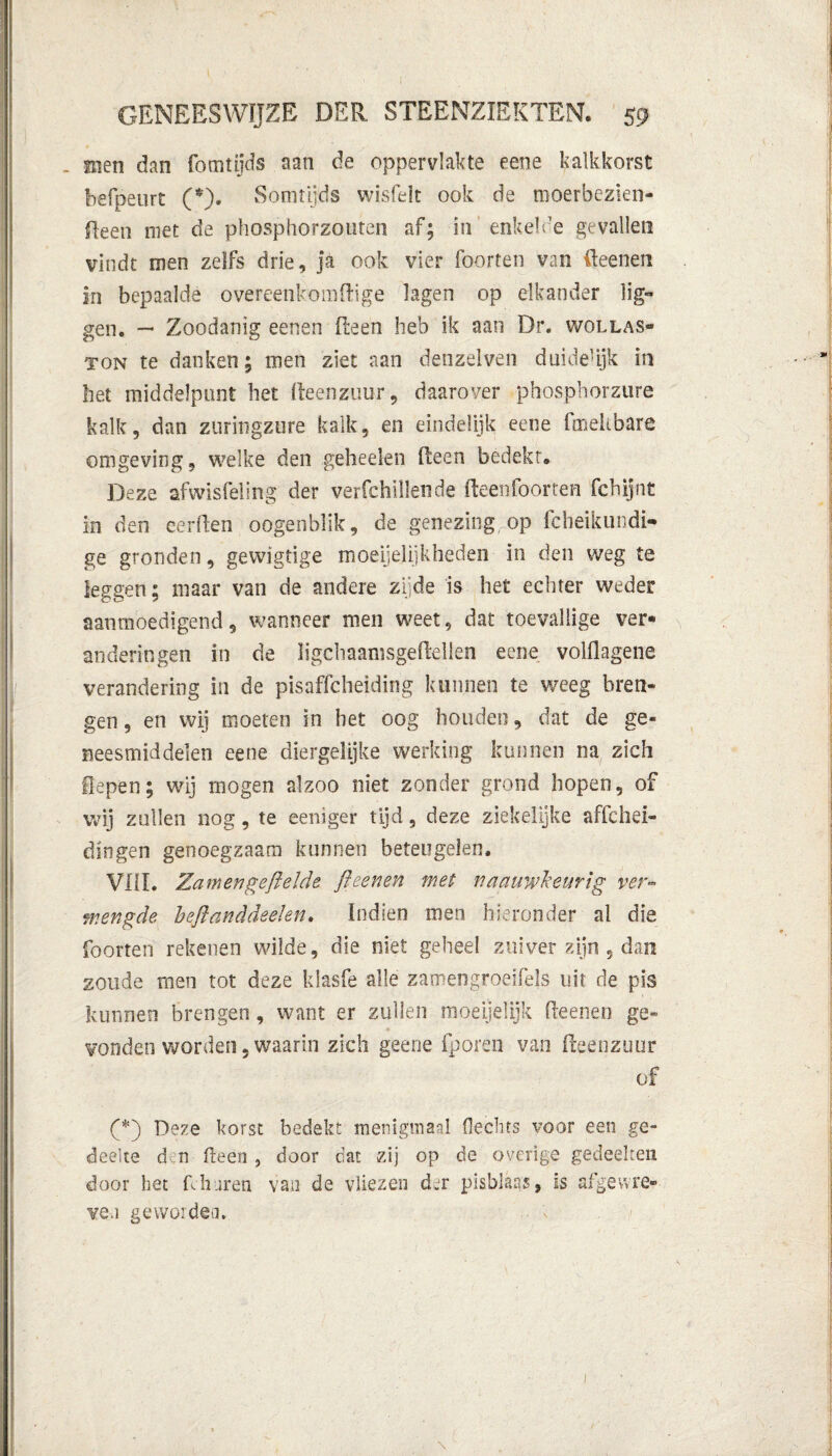 _ men dan fomtijds aan de oppervlakte eene kalkkorst befpeurt (*). Somtijds wisfeit ook de moerbezien- fteen niet de phosphorzouten af; in enkel de gevallen vindt men zelfs drie, ja ook vier foorten van fteenen in bepaalde overeenkomftige lagen op elkander lig¬ gen. — Zoodanig eenen Reen heb ik aan Dr. wollas¬ ton te danken; men ziet aan denzelven duide’ijk in liet middelpunt het fteenzuur, daarover phosphorzure kalk, dan zuringzure kalk, en eindelijk eene fmeitbare omgeving, welke den geheelen Reen bedekt. Deze afwisfeling der verfchillende fteen foorten fcbijnt in den eerRen oogenblik, de genezing op fcheikundi- ge gronden, gewigtige moeijelijkheden in den weg te leggen; maar van de andere zijde is het echter weder aanmoedigend, wanneer men weet, dat toevallige ver¬ anderingen in de ïigchaamsgeRellen eene volflagene verandering in de pisaffcheiding kunnen te weeg bren¬ gen , en wij moeten in bet oog houden, dat de ge¬ neesmiddelen eene diergelijke werking kunnen na zich liepen; wij mogen alzoo niet zonder grond hopen, of wij zullen nog, te eeniger tijd, deze ziekelijke affchei- dingen genoegzaam kunnen beteugelen. VIII. Zamengeftelde ft eenen met n nauwkeurig ver¬ mengde beftanddeelen. Indien men hieronder al die foorten rekenen wilde, die niet geheel zuiver zijn , dan zoude men tot deze klasfe alle zamengroeifels uit de pis kunnen brengen, want er zullen moeijelijk Reenen ge¬ vonden worden, waarin zich geene fporen van fteenzuur of Deze korst bedekt menigmaal Hechts voor een ge¬ deelte d n fteen , door dat zij op de overige gedeelten, door het Rh uren van de vliezen der pisblaas, is afgewre¬ ven geworden.