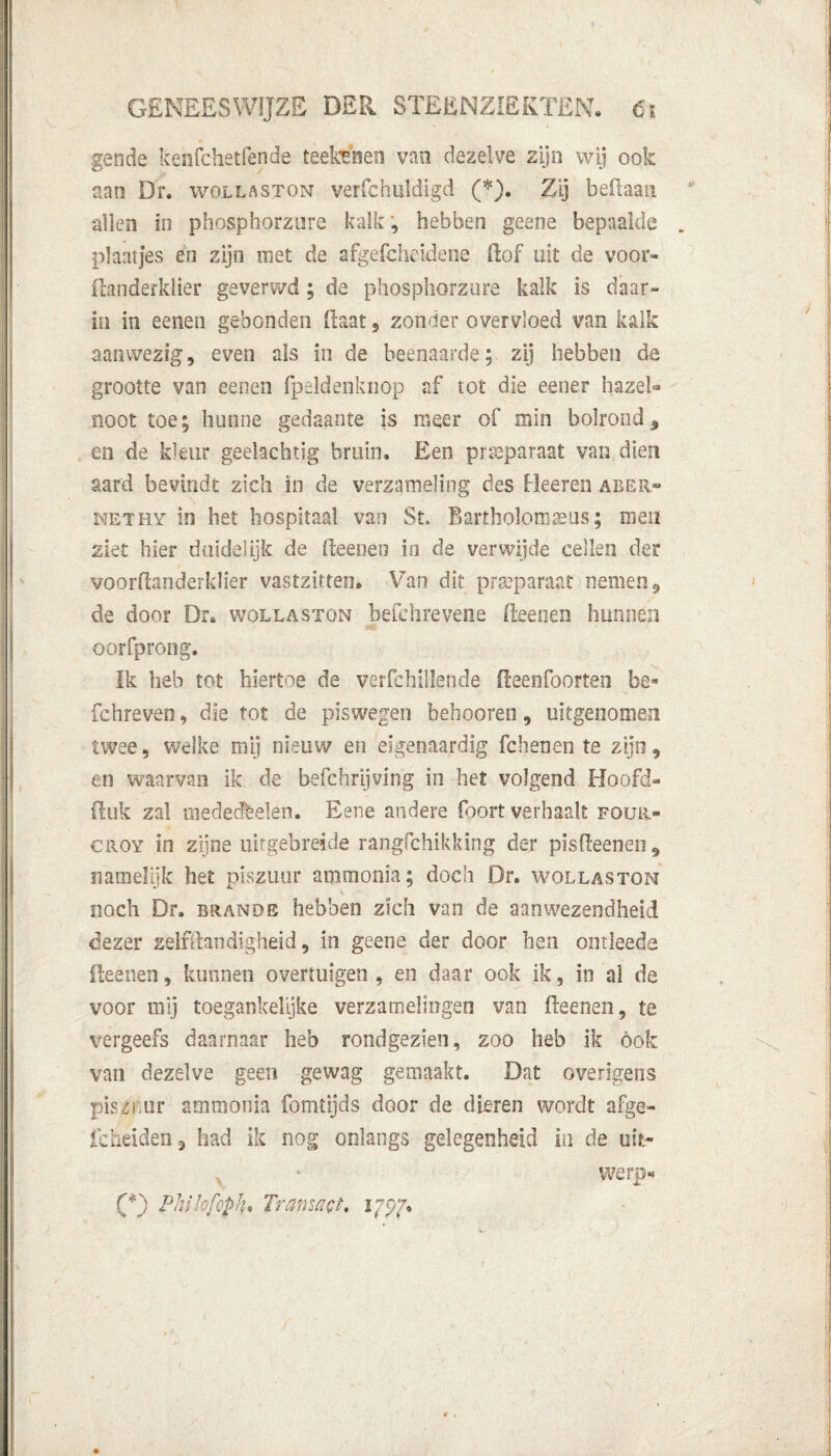 gende kenfchetfende teetaen van dezelve zijn wij ook aan Dr. wollaston verfchuldigd (*). Zij beilaan allen in phosphorzure kalk, hebben gaene bepaalde plantjes en zijn met de afgefcheidene (lof uit de voor* ilanderklier geverwd; de phosphorzure kalk is daar» in in eenen gebonden (laat, zonder overvloed van kalk aanwezig, even als in de beenaarde; zij hebben de grootte van eenen fpeldenknop af tot die eener hazel¬ noot toe; hunne gedaante is meer of mln bolrond * en de kleur geehchtig bruin. Een preparaat van dien aard bevindt zich in de verzameling des Heeren aber» nethy in het hospitaal van St. Banholomaeiis; men ziet hier duidelijk de (leenen in de verwijde cellen der voorflsriderklier vastzitten» Van dit preparaat nemen 9 de door Dr, wollasïon befehrevene (leenen hunnen oorfprong. Ik heb tot hiertoe de verfchillende fleenfoorten be* fchreveo, die tot de piswegen behooreo, uitgenomen twee, welke mij nieuw en eigenaardig fchenen te zijn, en waarvan ik de befchrijving in het volgend Hoofd- fluk zal mededelen. Eeiie andere (bort verhaalt four» croy in zijne uitgebreide rangfchïkking der pisdeenen^ namelijk het piszuur ammonia; doch Dr. wollaston noch Dr. brande hebben zich van de aanwezendheid dezer zelfllatidigheid, in geene der door hen ontleede Reenen, kunnen overtuigen, en daar ook ik, in al de voor mij toegankelijke verzamelingen van (leenen, te vergeefs daarnaar heb rondgezien, zoo heb ik ook van dezelve geen gewag gemaakt. Dat overigens pist or ammonia fomtijds door de dieren wordt afge- icheiden, had ik nog onlangs gelegenheid in de uit- werp- (*) Philofopk* Transact, 175*7,